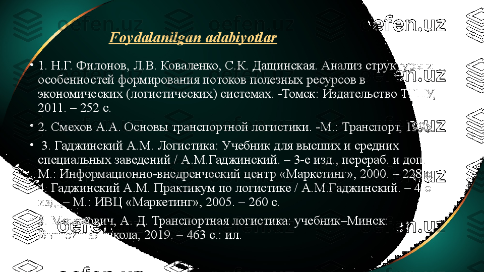 Foydalanilgan adabiyotlar
•
1. Н.Г. Филонов, Л.В. Коваленко, С.К. Дащинская. Анализ структуры и 
особенностей формирования потоков полезных ресурсов в 
экономических (логистических) системах. -Томск: Издательство ТГПУ, 
2011. – 252 с. 
•
2. Смехов А.А. Основы транспортной логистики. -М.: Транспорт, 1995.
•
  3. Гаджинский А.М. Логистика: Учебник для высших и средних 
специальных заведений / А.М.Гаджинский. – 3-е изд., перераб. и доп. – 
М.: Информационно-внедренческий центр «Маркетинг», 2000. – 228 с. 
4. Гаджинский А.М. Практикум по логистике / А.М.Гаджинский. – 4-е 
изд.,– М.: ИВЦ «Маркетинг», 2005. – 260 с. 
•
5. Молокович, А. Д. Транспортная логистика: учебник–Минск: 
Вышэйшая школа, 2019. – 463 с.: ил. 