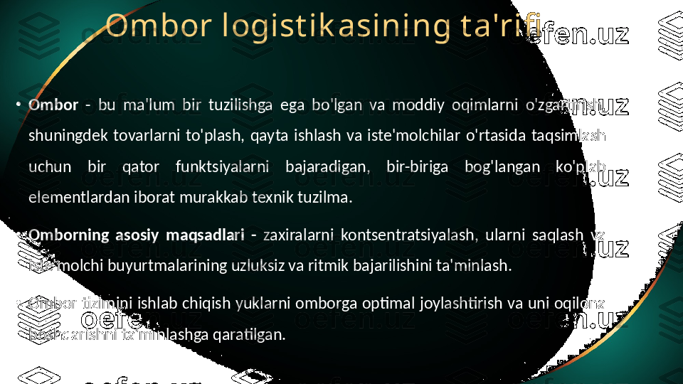 Ombor logist ik asining t a'rifi
•
Ombor  -  bu  ma'lum  bir  tuzilishga  ega  bo'lgan  va  moddiy  oqimlarni  o'zgartirish, 
shuningdek  tovarlarni  to'plash,  qayta  ishlash  va  iste'molchilar  o'rtasida  taqsimlash 
uchun  bir  qator  funktsiyalarni  bajaradigan,  bir-biriga  bog'langan  ko'plab 
elementlardan iborat murakkab texnik tuzilma.
•
Omborning  asosiy  maqsadlari  -  zaxiralarni  kontsentratsiyalash,  ularni  saqlash  va 
iste'molchi buyurtmalarining uzluksiz va ritmik bajarilishini ta'minlash.
•
Ombor tizimini ishlab chiqish yuklarni omborga optimal joylashtirish va uni oqilona 
boshqarishni ta'minlashga qaratilgan. 