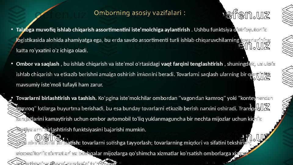 Omborning asosiy  v azifalari  :
•
Talabga muvofiq ishlab chiqarish assortimentini iste'molchiga aylantirish  . Ushbu funktsiya distribyutorlik 
logistikasida alohida ahamiyatga ega, bu erda savdo assortimenti turli ishlab chiqaruvchilarning tovarlarining 
katta ro'yxatini o'z ichiga oladi.
•
Ombor va saqlash  , bu ishlab chiqarish va iste'mol o'rtasidagi  vaqt farqini tenglashtirish  , shuningdek, uzluksiz 
ishlab chiqarish va etkazib berishni amalga oshirish imkonini beradi. Tovarlarni saqlash ularning bir qismining 
mavsumiy iste'moli tufayli ham zarur.
•
Tovarlarni birlashtirish va tashish.  Ko'pgina iste'molchilar ombordan "vagondan kamroq" yoki "konteynerdan 
kamroq" lotlarga buyurtma berishadi, bu esa bunday tovarlarni etkazib berish narxini oshiradi. Transport 
xarajatlarini kamaytirish uchun ombor avtomobil to'liq yuklanmaguncha bir nechta mijozlar uchun kichik 
partiyalarni birlashtirish funktsiyasini bajarishi mumkin.
•
Turli xizmatlarni ko'rsatish:  tovarlarni sotishga tayyorlash; tovarlarning miqdori va sifatini tekshirish; 
ekspeditorlik xizmatlari va boshqalar mijozlarga qo'shimcha xizmatlar ko'rsatish omborlarga xizmat 
ko'rsatishning yuqori darajasini ta'minlaydi. 