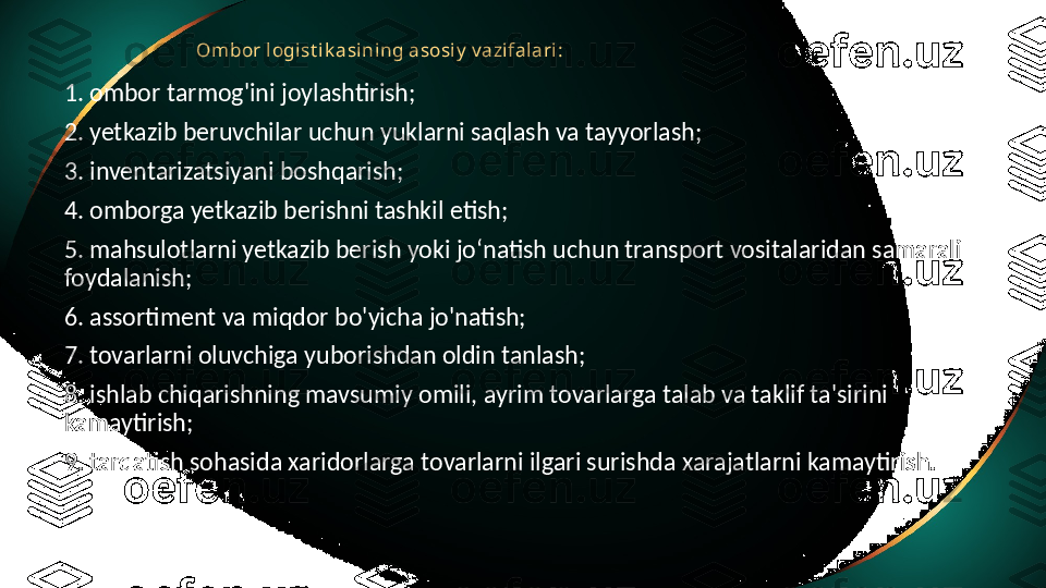 Ombor logi st i k asi ning asosi y  v azi fal ari :
1. ombor tarmog'ini joylashtirish;
2. yetkazib beruvchilar uchun yuklarni saqlash va tayyorlash;
3. inventarizatsiyani boshqarish;
4. omborga yetkazib berishni tashkil etish;
5. mahsulotlarni yetkazib berish yoki jo‘natish uchun transport vositalaridan samarali 
foydalanish;
6. assortiment va miqdor bo'yicha jo'natish;
7. tovarlarni oluvchiga yuborishdan oldin tanlash;
8. ishlab chiqarishning mavsumiy omili, ayrim tovarlarga talab va taklif ta'sirini 
kamaytirish;
9. tarqatish sohasida xaridorlarga tovarlarni ilgari surishda xarajatlarni kamaytirish. 