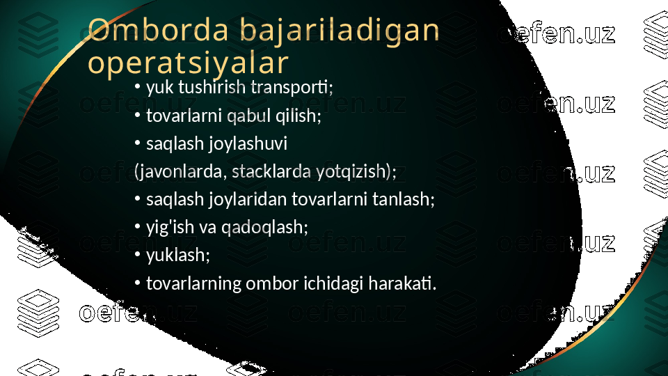 Omborda bajariladigan 
operat siy alar
•
yuk tushirish transporti;
•
tovarlarni qabul qilish;
•
saqlash joylashuvi
(javonlarda, stacklarda yotqizish);
•
saqlash joylaridan tovarlarni tanlash;
•
yig'ish va qadoqlash;
•
yuklash;
•
tovarlarning ombor ichidagi harakati. 