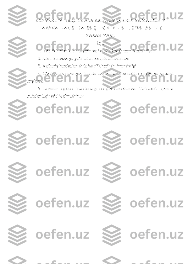 KONVEKTIV ISSIQLIK ALMASHINUVI.  ERKIN VA MAJBURIY
HARAKATLANISHDA ISSIQLIK BERILISHI . O’XSHASHLIK
NAZARIYASI.
Reja:
1. Issiqlik berish koeffitsiyenti va issiqlik berish termik qarshiligi.
2.  Erkin konveksiya yо‘li bilan issiqlik almashinuvi.  
3. Majburiy harakatlanishda issiqlik berilishi intensivligi.
4. О‘xshashlik nazariyasi haqida tushuncha. O’xshashlik sonlari va kriterial
tenglama.  
5.   Laminar   oqishda   trubalardagi   issiqlik   almashinuvi.   Turbulent   oqishida
trubalardagi issiqlik almashinuvi
  