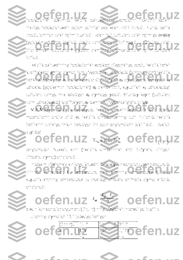 harakatlanish   davomida   issiqlik   tashuvchining   zarralarini   ilashtirib   ketishi
hisobga   harakatlanuvchi   qatlam   qalinligi   asta-sekin   ortib   boradi.   Bunda   tezlik
ortadi, laminar oqish rejimi buziladi. Lekin hali turbulent oqish rejimiga  oraliq
(gajaksimon)   rejim   deyiladi.   Oraliq   oqim   barqaror   bо‘lmaydi,   u   turbulent   oqish
bilan  almashinadi, turbaning yuqori qismining hammasida oqish rejimi  turbulent
bо‘ladi.
Issiqlik tashuvchining harakatlanish xarakteri о‘zgarishiga qarab,  issiqlik berish
koeffitsiyenti   a   ning qiymati ham о‘zgaradi. x
1   uchastkada   (laminar oqim) issiqlik
berish koeffitsiyenti   a
1  trubaning balandligi   bо‘ylab  a
2  qiymatgacha kamayadi. x
2
uchastka   (gajaksimon   harakatlanish)   a
2   qisman   ortib,   suyuqlikni   x
3   uchastkadagi
turbulent   oqimga   mos   keladigan   a
3   qiymatga   yetadi.   Shunday   keyin   (turbulent
oqim uchastkasida) koeffitsiyent  a
3  taxminan о‘zgarmasligicha qoladi.
M.A.Mixeyev   tabiiy   konveksiyada   issiqlik   almashinuviga   doir   kо‘p   tajriba
materiallarini   analiz   qildi   va   issiqlik   almashinuvining   turli   h ollarida   issiqlik
berilishini   topishga   imkon   beradigan   bir   qator   tenglamalarni   taklif   etdi.     Dastlab
quyidagiNu	m=	 c	(Gr	⋅Pr	)m
n
  (10.1)
tenglamadan   Nusselt   soni   (issiqlik   almashinish   sirti   bо‘yicha   olingan
о‘rtacha qiymat) aniqlanadi.
Indeks m о‘lchamsiz sonlarga kiruvchi fizikaviy konstantalar t
m   temper at urada
ol inishi   kо‘rsat adi;   bu   t em per at ur a   j ism   si rti ni ng   temperaturasi   t
j   bilan
suyuqlik   sirtining   temperaturasi   t
S   orasidagi   о‘rtacha   arifmetik   qiymat   sifatida
aniqlanadi:	
tm=	
tj−	ts	
2
c  va  n  konstantalar argument ( Gr ,  Pr ) ning о‘zgarish intervaliga bog‘liq.
Ularning qiymatlari  12. 1-jadvalga berilgan
( Gr ·Pr )
m 10   - 3        
- -
5 · 10 2 1 0   -
  3
-
2 · 10 7 2 · 10 7    
-
10 13
c
n 1,18
1/8 0,54
1/4 0,135
1/3 