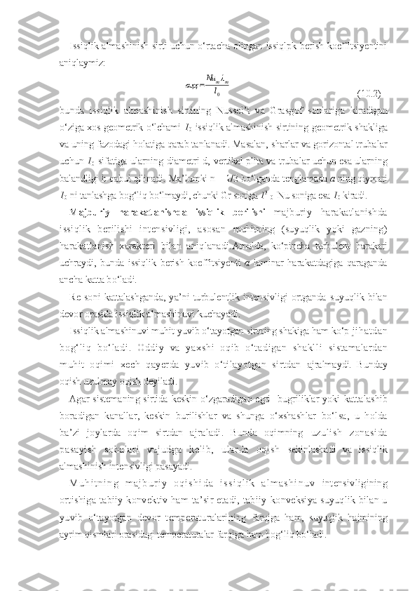 Issiqlik almashinish sirti uchun о‘rtacha olingan issiqlpk berish koeffitsiyentini
aniqlaymiz :αҳҳ	=	Nu	mλm	
l0
      ( 10. 2)
bunda   issiqlik   almashinish   sirtining   Nussel’t   va   Grasgof   sonlariga   kiradigan
о‘ziga xos geometrik о‘lchami   1
0   issiqlik almashinish sirtining   geometrik shakliga
va uning fazodagi holatiga qarab tanlanadi. Masalan,  sharlar va gorizontal trubalar
uchun   1
0   sifatiga ularning diametri d,   vertikal plita va trubalar uchun esa ularning
balandligi h qabul qilinadi.  Ma’lumki n = 1/3 bо‘lganda tenglamada  a  ning qiymati
1
0  ni tanlashga bog‘liq  bо‘lmaydi, chunki Gr soniga  1 3
 
0   Nu soniga esa  1
0  kiradi.
Majburiy   harakatlanishda   issiqlik   berilishi   majburiy   harakatlanishda
issiqlik   berilishi   intensivligi,   asosan   muhitning   (suyuqlik   yoki   gazning)
harakatlanish   xarakteri   bilan   aniqlanadi. Amalda,   kо‘pincha   turbulent   harakati
uchraydi,   bunda   issiqlik   berish   koeffitsiyenti   a   laminar   harakatdagiga   qaraganda
ancha katta bо‘ladi.
Re  soni   kattalashganda,   ya’ni   turbulentlik  intensivligi  ortganda   suyuqlik  bilan
devor orasida issiqlik almashinuvi kuchayadi.
Issiqlik almashinuvi muhit yuvib о‘tayotgan sirtning shakiga ham kо‘p  j i ha t d an
bo g‘ l i q   b о‘ l ad i .   O dd i y   v a   ya xs hi   o qi b   о ‘ t a di ga n   s ha kl l i   sistamalardan
muhit   oqimi   xech   qayerda   yuvib   о‘tilayotgan   sirtdan   ajralmaydi.   Bunday
oqish uzulmay oqish deyiladi.
Agar  sistemaning sirtida keskin о‘zgaradigan egri  -bugriliklar yoki   kattalashib
boradigan   kanallar,   keskin   burilishlar   va   shunga   о‘xshashlar   bо‘lsa,   u   holda
ba’zi   joylarda   oqim   sirtdan   ajraladi.   Bunda   oqimning   uzul i sh   zonasi da
pasayi sh   sohal ar i   vuj udga   kel i b,   ul ar da   oqi sh   sekinlashadi   va   issiqlik
almashinish intensivligi pasayadi.
M u h i t n i n g   m a j b u r i y   o q i s h i d a   i s s i q l i k   a l m a s h i n u v   intensivligining
ortishiga   tabiiy  konvektiv   ham   ta’sir   etadi,   tabiiy   konveksiya  suyuqlik bilan u
yuvib   о‘tayotgan   devor   temperaturalarining   farqiga   ham,   suyuqlik   hajmining
ayrim qismlari orasidagi temperaturalar  farqiga ham bog‘liq bо‘ladi. 