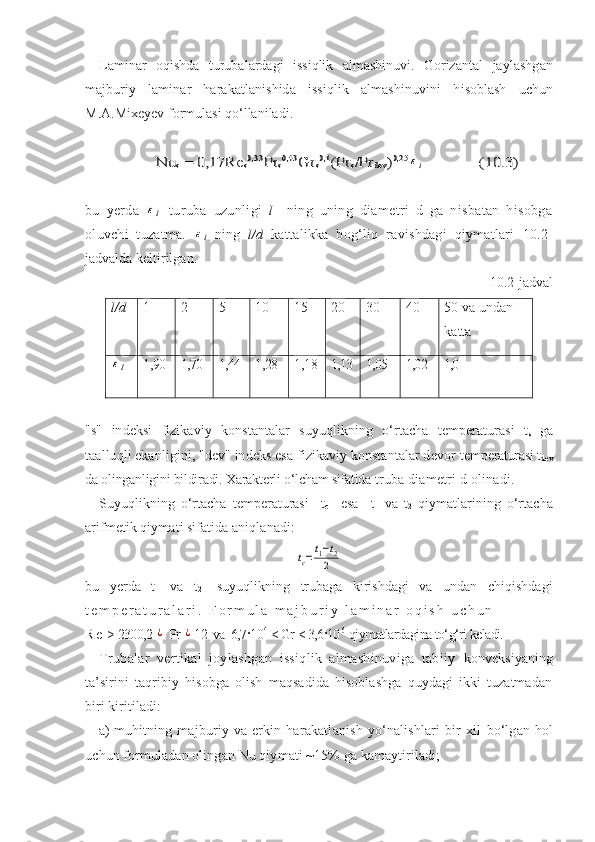 Laminar   oqishda   turubalardagi   issiqlik   almashinuvi.   Gorizantal   jaylashgan
majburiy   laminar   harakatlanishida   issiqlik   almashinuvini   h isoblash   uchun
M.A.Mixeyev formulasi qо‘llaniladi.Nu	s = 0,17Re	s0,33	Pr	s0,43	Gr	s0,1	(Pr	s/Pr	dev	)0,25	εl        	               	   (1	0.3)
bu   yerda  	
εl  -turuba   uzunligi   l     ning   uning   diametri   d   ga   nisbatan   hisobga
oluvchi   tuzatma.  	
εl   ning   l / d   kattali k ka   bog‘liq   ravishdagi   qiymatlari   10. 2-
jadvalda keltirilgan.
10. 2-jadval
l/d   1   2   5   10   15   20   30   40   50 va undan 
katta	
εl
1,90   1,70   1,44   1,28   1 ,1 8 1,13 1,05   1,02   1,0  
"s"   indeksi   fizikaviy   konstantalar   suyuqlikning   о‘rtacha   temperaturasi   t
s   ga
taalluqli ekanligini, "dev" indeks esa fizikaviy konstantalar devor  temperaturasi t
dev
da olinganligini bildiradi. Xarakterli о‘lcham sifatida  truba diametri d olinadi.
Suyuqlikning   о‘rtacha   temperaturasi     t
c     esa     t
1   va   t
2   qiymatlarining   о‘rtacha
arifmetik qiymati sifatida aniqlanadi:  	
tс=t1−t2	
2
bu   yerda   t
1   va   t
2   -suyuqlikning   trubaga   kirishdagi   va   undan   chiqishdagi
t e m p e r a t u r a l a r i .   F o r m u l a   m a j b u r i y   l a m i n a r   o q i s h   u c h u n  
R e  > 2300,2 	
¿  Pr 	¿ 12  va  6,7·10 4  
< Gr < 3,6·10 6   
qiymatlardagina tо‘g‘ri keladi.
Trubalar   vertikal   joylashgan   issiqlik   almashinuviga   tabiiy   konveksiyaning
ta’sirini   taqribiy   hisobga   olish   maqsadida   hisoblashga   quydagi   ikki   tuzatmadan
biri kiritiladi:
a)  muhitning  majburiy va  erkin  harakatlanish  yо‘nalishlari   bir   xil   bо‘lgan hol
uchun formuladan olingan Nu qiymati ~15% ga kamaytiriladi; 