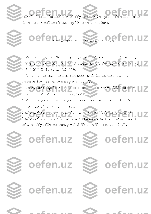 hollarda   issiqlik   berilishining   hisobiy   sharoitlariga   yaqin   sharoitlar   uchun
olingan tajriba ma’lumotlaridan foydalanishga tо‘g‘ri  keladi.
FOYDALANILADIGAN ADABIYOTLAR:
1. Материаловедение: Учебник для вузов./  Б.Н. Арзамасов, В.И. Макарова, Г  
Г.Мухин и др.; Под общ. Ред. Б.Н. Арзамасова, Г.Г. Мухина.-3-е изд.,-М:. Из-
во МГТУ Н. Э. Баумана, 2005.-648с
2. Расчет нагревательн ых и термических печей. Справочник. Под. Ред. 
Тымчака В.М. идр. М.: Металургия, 1993-480 с.
3.  Термическая обработка в машиностроении. Справочник Ю.М Лахтин. А. 
Г. Рахштад. М : Машиностроении , 1982 -496 с.
4. Механизация и автоматизация в термических печах. Соколов К. Н. М. : 
Свердловск. : Машгиз 1986 – 295 с
5. « Qizdirish qurilmalari »  ma’ruzalar matni. Berdiyev D.M. ToshDTU. 2008
6. «Qizdirish qurilmalari» fanidan amaliy va laboratoriya ishlari mustaqil bajarish 
uxhun uslubiy qo’llanma. Berdiyev D.M. Shokirov Sh. Tosh.DTU, 2008 y 