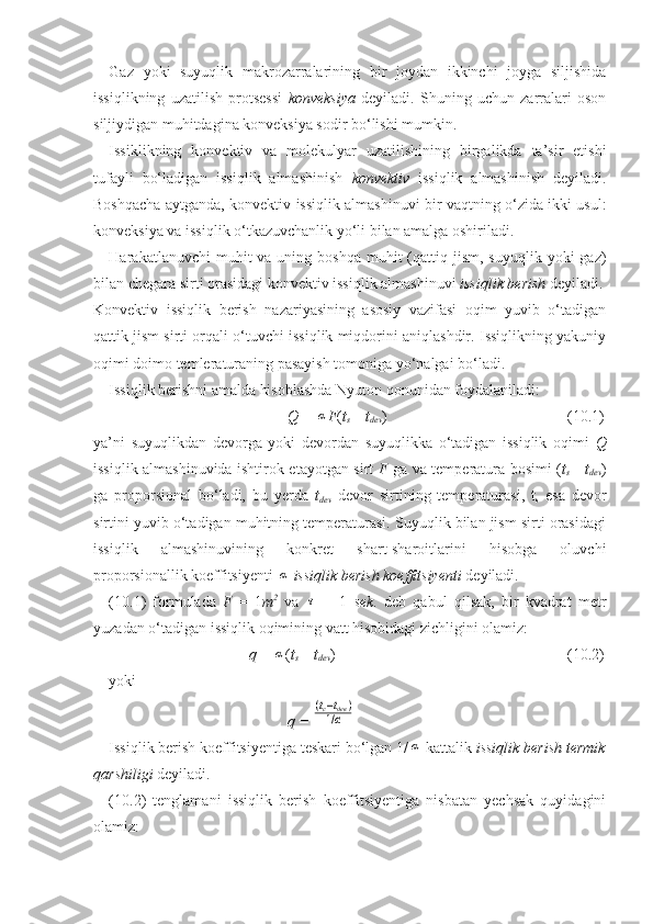 Gaz   yoki   suyuqlik   makrozarralarining   bir   joydan   ikkinchi   joyga   siljishida
issiqlikning   uzatilish   protsessi   konveksiya   deyiladi.   Shuning   uchun   zarralari   oson
siljiydigan muhitdagina konveksiya sodir bо‘lishi mumkin.
Issiklikning   konvektiv   va   molekulyar   uzatilishining   birgalikda   ta’sir   etishi
tufayli   bо‘ladigan   issiqlik   almashinish   konvektiv   issiqlik   almashinish   deyiladi.
Boshqacha aytganda, konvektiv issiqlik almashinuvi bir vaqtning о‘zida ikki usul:
konveksiya va issiqlik о‘tkazuvchanlik yо‘li bilan amalga oshiriladi.
Harakatlanuvchi   muhit   va uning  boshqa  muhit  (qattiq jism,  suyuqlik  yoki  gaz)
bilan chegara sirti orasidagi konvektiv issiqlik almashinuvi  issiqlik berish  deyiladi.
Konvektiv   issiqlik   berish   nazariyasining   asosiy   vazifasi   oqim   yuvib   о‘tadigan
qattik jism sirti orqali о‘tuvchi issiqlik miqdorini aniqlashdir. Issiqlikning yakuniy
oqimi doimo temleraturaning pasayish tomoniga yо‘nalgai bо‘ladi.
Issiqlik berishni amalda hisoblashda Nyuton qonunidan foydalaniladi:  
Q  = α F ( t
s — t
dev )          (10.1)
ya’ni   suyuqlikdan   devorga   yoki   devordan   suyuqlikka   о‘tadigan   issiqlik   oqimi   Q
issiqlik almashinuvida ishtirok etayotgan sirt   F   ga va temperatura bosimi ( t
s — t
dev )
ga   proporsional   bо‘ladi,   bu   yerda   t
dev   devor   sirtining   temperaturasi,   t
s   esa   devor
sirtini yuvib о‘tadigan muhitning temperaturasi. Suyuqlik bilan jism sirti orasidagi
issiqlik   almashinuvining   konkret   shart-sharoitlarini   hisobga   oluvchi
proporsionallik koeffitsiyenti 	
α   issiqlik berish koeffitsiyenti  deyiladi.
(10.1)   formulada   F   =   1 m 2
  va  	
τ   =   1   sek .   deb   qabul   qilsak,   bir   kvadrat   metr
yuzadan о‘tadigan issiqlik oqimining vatt hisobidagi zichligini olamiz:
q  = 	
α ( t
s — t
dev )                (10.2)
    yoki        
q  = 	
(tc−tдев)	
1/α  
Issiqlik berish koeffitsiyentiga teskari bо‘lgan 1/	
α  kattalik  issiqlik berish termik
qarshiligi  deyiladi .
(10.2)   tenglamani   issiqlik   berish   koeffitsiyentiga   nisbatan   yechsak   quyidagini
olamiz:   