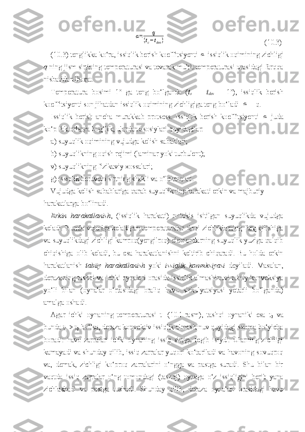 α=	q	
(tc−tдев	)                          (10.3)
(10.3) tenglikka kо‘ra, issiqlik berish koeffitsiyenti 	
α  issiqlik oqimining zichligi
q  ning jism sirtining temperaturasi va tevarak muhit temperaturasi orasidagi farqqa
nisbatidan iborat.
Temperatura   bosimi   1°   ga   teng   bо‘lganda   ( t
s   —   t
dev   =   1°),   issiqlik   berish
koeffitsiyenti son jihatdan issiqlik oqimining zichligiga teng bо‘ladi  	
α  = q.
Issiqlik   berish   ancha   murakkab   protsess.   Issiqlik   berish   koeffitsiyenti  	
α   juda
kо‘p faktorlarga bog‘lik; ulardan asosiylari quyidagilar:
a) suyuqlik oqimining vujudga kelish sabablari;
b) suyuqlikning oqish rejimi (laminar yoki turbulent);
v) suyuqlikning fizikaviy xossalari;
g) issiqlik beruvchi sirtning shakli va о‘lchamlari. 
Vujudga kelish sabablariga qarab suyuqlikning harakati   erkin va majburiy 
harakatlarga bо‘linadi.
Erkin   harakatlanish ,   (issiqlik   harakati)   notekis   isitilgan   suyuqlikda   vujudga
keladi. Bunda vujudga keladigan temperaturalar farqi zichliklarning farq qilishiga
va suyuqlikdagi zichligi kamroq(yengilroq) elementlarning suyuqlik yuziga qalqib
chiqishiga   olib   keladi,   bu   esa   harakatlanishni   keltirib   chiqaradi.   Bu   holda   erkin
harakatlanish   tabiiy   harakatlanish   yoki   issiqlik   konveksiyasi   deyiladi.   Masalan,
derazaning tashqi va ichki oynalari orasida issiqlik almashinuvi tabiiy konveksiya
yо‘li   bilan   (oynalar   о‘rtasidagi   oraliq   havo   sirkulyatsiyasi   yetarli   bо‘lganda)
amalga oshadi.
Agar   ichki   oynaning   temperaturasi   t
1   (10.1-rasm),   tashqi   oynaniki   esa   t
2   va
bunda t
1  > t
2  bо‘lsa, deraza konvektiv issiqlik almashinuv quyidagi sxema bо‘yicha
boradi:   havo   zarralari   ichki   oynaning   issiq   sirtiga   tegib   isiydi.   Ularning   zichligi
kamayadi va shunday qilib, issiq zarralar yuqori kо‘tariladi va havoning sovuqroq
va,   demak,   zichligi   kо‘proq   zarralarini   о‘ngga   va   pastga   suradi.   Shu   bilan   bir
vaqtda   issiq   zarralar   о‘ng   tomondagi   (tashqi)   oynaga   о‘z   issiqligini   berib   yana
zichlashadi   va   pastga   tushadi.   Shunday   qilib,   deraza   oynalari   orasidagi   havo 