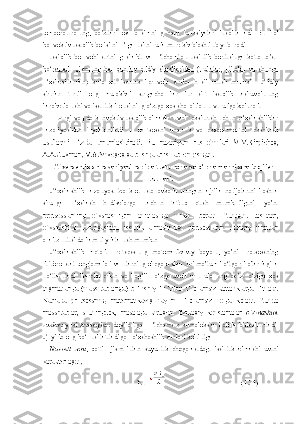 temperaturaning,   ba’zilari   esa   bosimning   ham   funksiyalari   hisoblanadi.   Bu   hol
konvektiv issiqlik berishni о‘rganishni juda murakkablashtirib yuboradi.
Issiqlik   beruvchi   sirtning   shakli   va   о‘lchamlari   issiqlik   berilishiga   katta   ta’sir
kо‘rsatadi.   Jismning   har   qanday   oddiy   shakllaridan   (trubalar,   plitalar   va   shunga
о‘xshashlardan)   kо‘p   xil   issiqlik   beruvchi   sirtlar   hosil   qilish   mumkin.   Oddiy
sirtdan   tortib   eng   murakkab   sirtgacha   har   bir   sirt   issiqlik   tashuvchining
harakatlanishi va issiqlik berishning о‘ziga xos sharoitlarini vujudga keltiradi.
Hozirgi  vaqtda konvektiv issiqlik almashinuvni  tekshirish uchun о‘xshashliklar
nazariyasidan   foydalaniladi,   u   protsessni   analitik   va   eksperimental   tekshirish
usullarini   о‘zida   umumlashtiradi.   Bu   nazariyani   rus   olimlari   M.V.Kirpichev,
A.A.Guxman, M.A.Mixeyev va boshqalar ishlab chiqishgan.
О‘xshashliklar nazariyasi haqida tushuncha va о‘lchamlarni analiz qilish
usullari .
О‘xshashlik   nazariyasi   konkret   ustanovkada   olingan   tajriba   natijalarini   boshqa
shunga   о‘xshash   hodisalarga   qachon   tatbiq   etish   mumkinligini,   ya’ni
protsesslarning   о‘xshashligini   aniqlashga   imkon   beradi.   Bundan.   tashqari,
о‘xshashlik   nazariyasidan   issiqlik   almashinuvi   protsesslarini   nazariy   jihatdan
analiz qilishda ham foydalanish mumkin.
О‘xshashlik   metodi   protsessning   matematikaviy   bayoni,   ya’ni   protsessning
differensial tenglamalari va ularning chegara shartlari ma’lum bо‘lgan hollardagina
qо‘llaniladi.   Barcha   erkin   va   bog‘liq   о‘zgaruvchilarni   ularning   ba’zi   о‘ziga   xos
qiymatlariga  (masshtablariga)   bо‘lish  yо‘li   bilan  о‘lchamsiz  kattaliklarga  о‘tiladi.
Natijada   protsessning   matematikaviy   bayoni   о‘lchamsiz   holga   keladi.   Bunda
masshtablar,   shuningdek,   masalaga   kiruvchi   fizikaviy   konstantalar   о‘xshashlik
sonlari   yoki   kriteriylari   deyiladigan о‘lchamsiz komplekslar holida birlashtiriladi.
Quyida eng kо‘p ishlatiladigan о‘xshashlik sonlari keltirilgan.
Nusselt   soni ,   qattiq   jism   bilan   suyuqlik   chegarasidagi   issiqlik   almashinuvini
xarakterlaydi; 
Nu ¿
α⋅l0
λ       (10.4) 