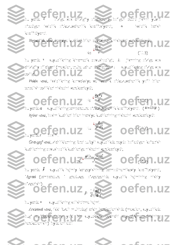 bu   yerda  λ   —   о‘ziga   xos   chizig‘iy   о‘lchami   l
0   bо‘lgan   qattiq   jismni   yuvib
о‘tadigan   issiqlik   о‘tkazuvchanlik   koeffitsiyenti;    	
α   —   issiqlik   berish
koeffidiyenti.
Reynol’ds soni , inersiya kuchlari bilan qovushoqlik nisbatini xarakterlaydi;  
Re 	
¿
υ0⋅l0	
ν   (10.5)
bu   yerda  	
ν —suyuqlikning   kinematik   qovushoqligi;     l
0   —jismning   о‘ziga   xos
chizig‘iy о‘lchami (masalan,   truba uchun diametr);   	
υ
0   — suyuqlikning о‘ziga xos
tezligi.
Pekle   soni ,   issiqlikning   konveksiya   va   issiqlik   о‘tkazuvchanlik   yо‘li   bilan
tarqalish tezliklari nisbatini xarakterlaydi;  
Pe 	
¿
υ0⋅l0	
a       (1 0 .6)
bu yerda  а — suyuqlikning temperatura о‘tkazuvchanlik koeffitsiyenti .   (	
a=	λ/cρ )
Eyler soni , bosim kuchlari bilan inersiya kuchlarining nisbatini xarakterlaydi:
Eu 	
¿	p
ρ⋅ϑ02      (1 0 .7)
bu yerda  r  — bosim.
Grasgof soni , zichliklarning farqi tufayli suyuqlikda paydo bо‘ladigan kо‘tarish
kuchlarining qovushoqlik kuchlariga nisbatini xarakterlaydi;
Gr 	
¿gβ	(tдев	−tc)l03	
ν2       (10.8)
bu   yerda  	
β —suyuqlik   hajmiy   kengayishining   termodinamikaviy   koeffitsiyenti,
1/ grad   (temperatura   1   gradusga   о‘zgarganida   suyuqlik   hajmining   nisbiy
о‘zgarishi).	
β=	1
ϑ(
dϑ
dt	)
bu yerda 	
υ  — suyuqlikning solishtirma hajmi.
Arximed soni , ikki fazali muhitdagi erkin harakatlanishda (masalan, suyuqlikda
bug‘   pufakchalarining   yoki   bir   suyuqlikda   ikkinchi   suyuqlik   tomchisining
harakatlanishi) foydalaniladi:   