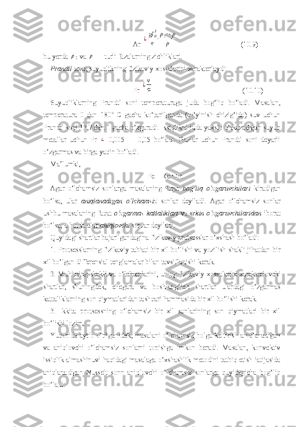 Ar  ¿gl	03
ν	⋅ρ0−	ρ	
ρ       ( 10. 9)
bu yerda 	
ρ
0  va 	ρ  — turli fazalarning zichliklari.
Prandtl soni , suyuqlikning fizikaviy xossalarini xarakterlaydi: 
Pr 	
¿ν
α              (10.10)
Suyuqliklarning   Prandtl   soni   temperaturaga   juda   bog‘liq   bо‘ladi.   Masalan,
temperatura   0   dan   180°   C   gacha   kо‘tarilganda   (tо‘yinish   chizig‘ida)   suv   uchun
Prandtl soni 13,7 dan 1 gacha о‘zgaradi. Issiqlikni juda yaxshi о‘tkazadigan suyuq
metallar   uchun   Pr  	
¿   0,005   —   0,05   bо‘ladi.   Gazlar   uchun   Prandtl   soni   deyarli
о‘zgarmas va birga yaqin bо‘ladi.           
Ma’lumki,          
Pe = Re · Pr.
Agar   о‘lchamsiz   sonlarga   masalaning   faqat   bog‘liq   о‘zgaruvchilari   kiradigan
bо‘lsa,   ular   aniqlanadigan   о‘lchamsiz   sonlar   deyiladi.   Agar   о‘lchamsiz   sonlar
ushbu masalaning  faqat   о‘zgarmas  kattaliklari   va   erkin о‘zgaruvchilaridan   iborat
bо‘lsa, u holda ular  aniqlovchi  sonlar deyiladi.
Quyidagi shartlar bajarilgandagina fizikaviy protsesslar о‘xshash bо‘ladi:
1. Protsesslarning fizikaviy tabiati bir xil bо‘lishi va yozilish shakli jihatdan bir
xil bо‘lgan differensial tenglamalar bilan tavsiflanishi kerak.
2. Muhitning shakli va о‘lchamlarini, uning fizikaviy   xossalarini xarakterlovchi
shartlar,   shuningdek,   chegara   va   boshlang‘ich   shartlar   ulardagi   о‘zgarmas
kattaliklarning son qiymatlaridan tashqari hammasida bir xil bо‘lishi kerak.
3.   Ikkita   protsessning   о‘lchamsiz   bir   xil   sonlarining   son   qiymatlari   bir   xil
bо‘lishi lozim.
Yuqorida  aytib  о‘tilganidek,  masalani   о‘lchamsiz   holga keltirish  aniqlanadigan
va   aniqlovchi   о‘lchamsiz   sonlarni   topishga   imkon   beradi.   Masalan,   konvektiv
issiqlik almashinuvi haqidagi masalaga о‘xshashlik metodini tatbiq etish iatijasida
aniqlanadigan   Nusselt   sonn   aniqlovchi   о‘lchamsiz   sonlarga   quyidagicha   bog‘liq
bо‘ladi:      