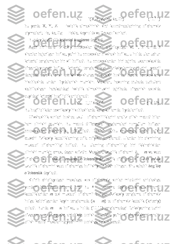 Nu  =  f (X, Y, Z, Pe, Re, Gr)      (1 0 .11)
bu   yerda   X,   Y,   Z   —   issiqlik   almashinish   sirti   koordinatalarining   о‘lchamsiz
qiymatlari;  Pe, Re, Gg — Pekle, Reynolds va Grasgof sonlari. 
Bunday bog‘liqlik  kriterial tenglama  deyiladi.
Agar   bir   necha   fizikaviy   protsesslar   kо‘rib   chiqilayotgan   va   1,   2   hamda   3
shartlar bajarilgan bо‘lsa, ya’ni bu protsesslar о‘xshash bо‘lsa, u holda ular uchun
kriterial   tenglamalar   bir   xil   bо‘ladi.   Bu   protsesslardan   biri   tajriba   ustanovkasida
о‘rganilayotgan   bо‘lsa,   kriterial   tenglamadagi   funksiyalarning   turini   yetarli
darajada   aniqlik   bilan   topish   va   shunga   о‘xshash   boshqa   barcha   protsesslarni
hisoblashda   undan   foydalanish   mumkin.   Masalan,   havoning   trubada   turbulent
stabillashgan   harakatidagi   issiqlik   almashinuvini   tajribada   о‘rganish   asosida
quyidagi kriterial bog‘liqlik aniqlanadi:     
Nu = 0,018 Re 0,8
 .                        (10.12)
Bu bog‘liqlikdan texnikaviy hisoblashlarda keng kо‘lamda foydalaniladi .
О‘xshashlik   sonlari   boshqa   usul—о‘lchamliliklarini   analiz   qilish   metodi   bilan
ham   olinishi   mumkin.   Bu   metod   differensial   tenglamalari   noma’lum   bо‘lgan
protsesslarni   tekshirishda   qо‘llaniladi.   Dastlab   ushbu   protsessga   kuchli   ta’sir
etuvchi   fizikaviy   kattaliklarning   tо‘la   rо‘yxati   aniqlanadi.   Ulardan   bir   qismining
mustaqil   о‘lchamliligi   bо‘ladi.   Bu—ularning   о‘lchamliligi   biri   ikkinchisidan
olinishi mumkin emas, degan sо‘zdir. Masalan, uzunlik о‘lchami [ l
0 ] =   m   va vaqt
о‘lchami   [τ ]   —sekund   mustaqil   о‘lchamlardir ,   tezlik   о‘lchami   [	υ ]   –   l   /	τ   m/sek
uzunlik о‘lchamini vaqt о‘lchamiga bо‘lish yо‘li bilan olingan. Shu sababli  bog‘liq
о‘lchamlik  deyiladi.
Kо‘rib   chiqilayotgan   masalaga   xos   о‘lchamsiz   sonlar   miqdorini   aniqlashga
yordam   beradigan   teorema   bor.   Bu  	
π   -   teorema   deyiladi.   n   ta   о‘lchamli
kattaliklaridan   m   tasi   mustaqil   о‘lchamli   bо‘lgan   fizikaviy   tenglama   о‘lchamsiz
holga   keltirilgandan   keyin   tenglamada   ( n   —   m )   ta   о‘lchamsiz   kattalik   (kriteriy)
qoladi.   Bunda   m   =   n   bо‘lsa,   u   holda   (10.11)   tenglamadagi   funksiyaning   turini
о‘zgarmas   miqdorgacha   aniqlikda   topish   mumkin,   ya’ni   о‘lchamliklarni   analiz
qilish metodi masalaning yechimini topishga imkon beradi. 