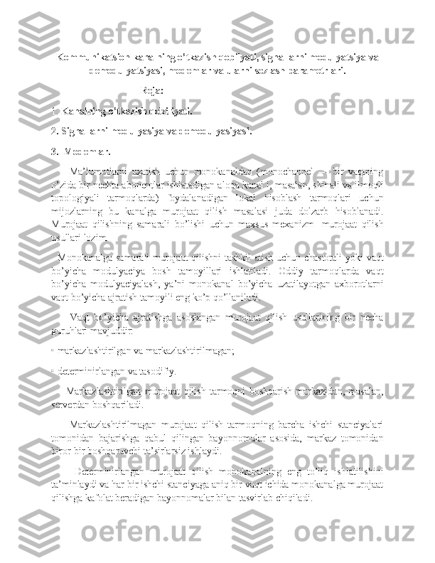 Kommunikatsion kanalning o’tkazish qobilyati, signallarni modulyatsiya va
demodulyatsiyasi, modemlar va ularni sozlash parametrlari.
                                    Reja:
1.  Kanalning o’tkazish qobiliyati. 
2. Signallarni modulyasiya va demodulyasiyasi.
3.  Modemlar.
        Ma’lumotlarni   uzatish   uchun   monokanaldan   (monochannel   —   bir   vaqtning
o’zida bir nechta abonentlar ishlatadigan aloqa kanal i, masalan, shinali va ilmoqli
topologiyali   tarmoqlarda)   foydalanadigan   lokal   hisoblash   tarmoqlari   uchun
mijozlarning   bu   kanalga   murojaat   qilish   masalasi   juda   dolzarb   hisoblanadi.
Murojaat   qilishning   samarali   bo’lishi   uchun   maxsus   mexanizm   -murojaat   qilish
usullari lozim.
   Monokanalga samarali murojaat qilishni tashkil etish uchun chastotali  yoki vaqt
bo’yicha   modulyaciya   bosh   tamoyillari   ishlatiladi.   Oddiy   tarmoqlarda   vaqt
bo’yicha   modulyaciyalash,   ya’ni   monokanal   bo’yicha   uzatilayotgan   axborotlarni
vaqt bo’yicha ajratish tamoyili eng ko’p qo’llaniladi.
        Vaqt   bo’yicha   ajratishga   asoslangan   murojaat   qilish   usullarining   bir   necha
guruhlari mavjuddir:
• markazlashtirilgan va markazlashtirilmagan;
• determinirlangan va tasodifiy.
        Markazlashtirilgan   murojaat   qilish   tarmoqni   boshqarish   markazidan,   masalan,
serverdan boshqariladi.
        Markazlashtirilmagan   murojaat   qilish   tarmoqning   barcha   ishchi   stanciyalari
tomonidan   bajarishga   qabul   qilingan   bayonnomalar   asosida,   markaz   tomonidan
biror-bir boshqaruvchi ta’sirlarsiz ishlaydi.
        Determinirlangan   murojaat   qilish   monokanalning   eng   to’liq   ishlatilishini
ta’minlaydi va har bir ishchi stanciyaga aniq bir vaqt ichida monokanalga murojaat
qilishga kafolat beradigan bayonnomalar bilan tasvirlab chiqiladi. 