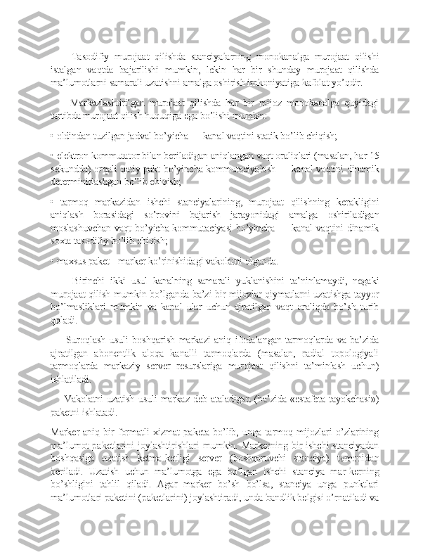         Tasodifiy   murojaat   qilishda   stanciyalarning   monokanalga   murojaat   qilishi
istalgan   vaqtda   bajarilishi   mumkin,   lekin   har   bir   shunday   murojaat   qilishda
ma’lumotlarni samarali uzatishni amalga oshirish imkoniyatiga kafolat yo’qdir.
        Markazlashtirilgan   murojaat   qilishda   har   bir   mijoz   monokanalga   quyidagi
tartibda murojaat qilish huquqiga ega bo’lishi mumkin:
• oldindan tuzilgan jadval bo’yicha — kanal vaqtini statik bo’lib chiqish;
• elektron kommutator bilan beriladigan aniqlangan vaqt oraliqlari (masalan, har 15
sekundda) orqali qatiy pakt bo’yincha kommutaciyalash — kanal vaqtini dinamik
determinirlashgan bo’lib chiqish;
•   tarmoq   markazidan   ishchi   stanciyalarining,   murojaat   qilishning   kerakligini
aniqlash   borasidagi   so’rovini   bajarish   jarayonidagi   amalga   oshiriladigan
moslashuvchan vaqt bo’yicha kommutaciyasi  bo’yincha — kanal  vaqtini dinamik
soxta tasodifiy bo’lib chiqish;
• maxsus paket - marker ko’rinishidagi vakolatni olganda.
        Birinchi   ikki   usul   kanalning   samarali   yuklanishini   ta’ninlamaydi,   negaki
murojaat qilish mumkin bo’lganda ba’zi bir mijozlar qiymatlarni uzatishga tayyor
bo’lmasliklari   mumkin   va   kanal   ular   uchun   ajratilgan   vaqt   oraliqda   bo’sh   turib
qoladi.
        Suroqlash   usuli   boshqarish   markazi   aniq   ifodalangan   tarmoqlarda   va   ba’zida
ajratilgan   abonentlik   aloqa   kanalli   tarmoqlarda   (masalan,   radial   topologiyali
tarmoqlarda   markaziy   server   resurslariga   murojaat   qilishni   ta’minlash   uchun)
ishlatiladi. 
        Vakolatni  uzatish   usuli  markaz  deb  ataladigan  (ba’zida  «estafeta  tayokchasi»)
paketni ishlatadi.
Marker-aniq   bir   formatli   xizmat   paketa   bo’lib,   unga   tarmoq   mijozlari   o’zlarining
ma’lumot  paketlarini  joylashtirishlari  mumkin. Markerning bir  ishchi  stanciyadan
boshqasiga   uzatish   ketma-ketligi   server   (boshqaruvchi   stanciya)   tomonidan
beriladi.   Uzatish   uchun   ma’lumotga   ega   bo’lgan   ishchi   stanciya   mar-kerning
bo’shligini   tahlil   qiladi.   Agar   marker   bo’sh   bo’lsa,   stanciya   unga   punktlari
ma’lumotlari paketini (paketlarini) joylashtiradi, unda bandlik belgisi o’rnatiladi va 