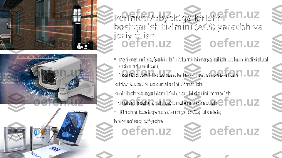 Perimet r/oby ek t ga k irishni 
boshqarish t izimini (ACS) y arat ish v a 
joriy  et ish
•
Perimetrni va/yoki ob'ektlarni himoya qilish uchun individual 
echimni tanlash;
•
Texnik xavfsizlik uskunalarini o'rnatish va sozlash:
-videokuzatuv uskunalarini o'rnatish;
-aniqlash va ogohlantirish datchiklarini o'rnatish;
- kirishni boshqarish uskunalarini o'rnatish;
•
Kirishni boshqarish tizimiga (ACS) ulanish;
Narx so'rov bo'yicha 