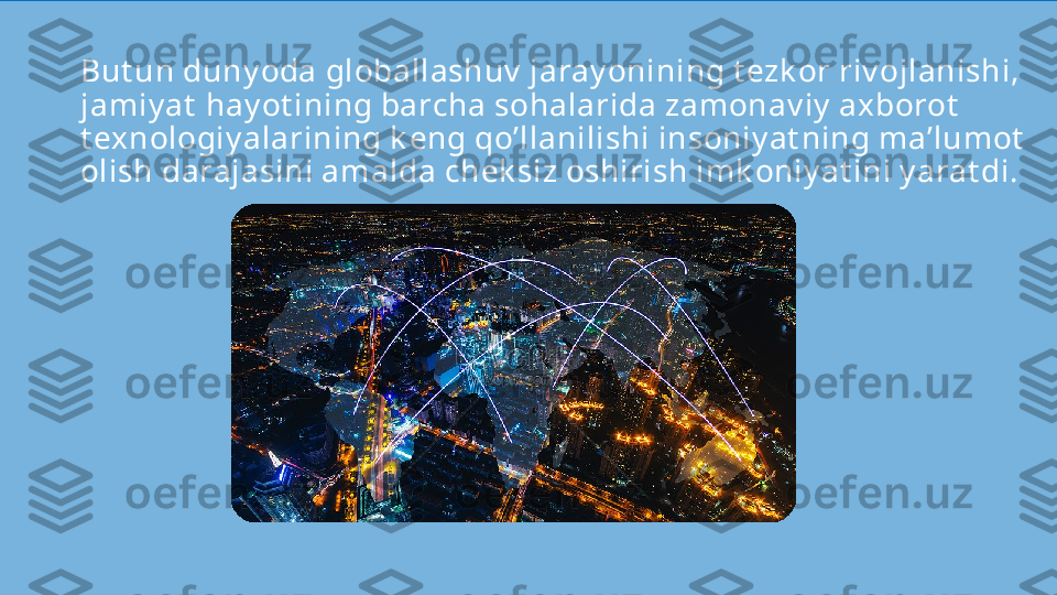 But un duny oda globallashuv  jaray onining t ezk or riv ojlanishi, 
jamiy at  hay ot ining barcha sohalarida zamonav iy  axborot  
t exnologiy alarining k eng qo’llanilishi insoniy at ning ma’lumot  
olish darajasini amalda chek siz oshirish imk oniy at ini y arat di.  