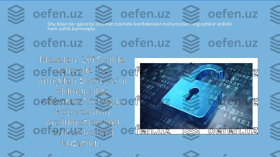 Shu bilan bir qat orda Int emet  t izimida k onfi densial ma’lumot larning oshk or et ilishi 
ham oshib bormoqda. 
Masalan, 2015-y ilda 
jahonda 1,5 
mingdan ziy od, y a'ni 
oldingi y ilga 
nisbat an 7,8 foizga 
k o‘p y ashirin 
ma’lumot larning 
oshk or bo’lishi 
k uzat ildi.  