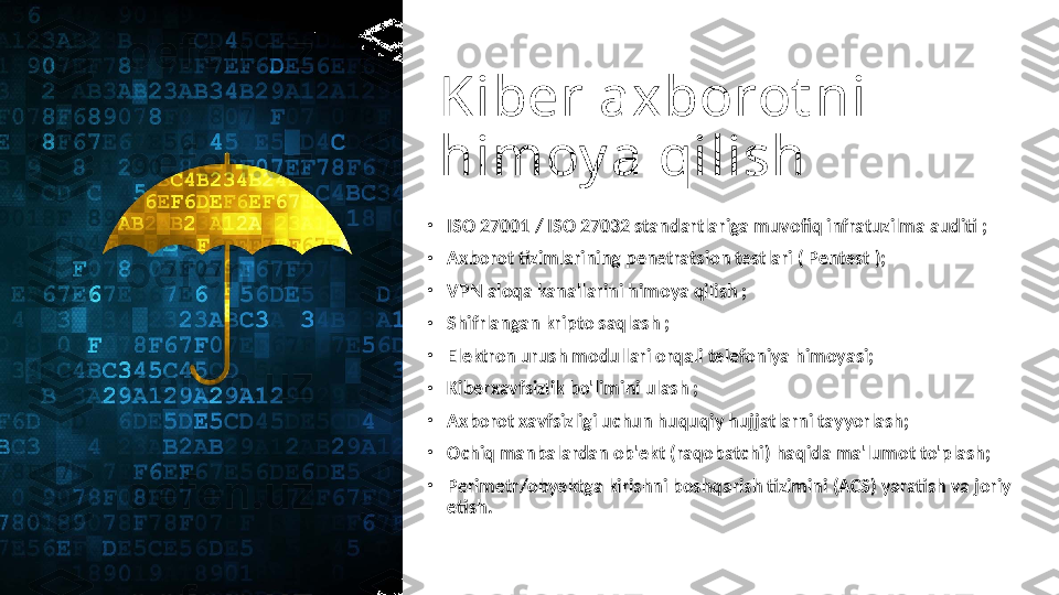 Kiber axborot ni 
himoy a qilish
•
ISO 27001 / ISO 27032 standartlariga muvofiq infratuzilma auditi ;
•
Axborot tizimlarining penetratsion testlari ( Pentest );
•
VPN aloqa kanallarini himoya qilish ;
•
Shifrlangan kripto saqlash ;
•
Elektron urush modullari orqali telefoniya himoyasi;
•
Kiberxavfsizlik bo'limini ulash ;
•
Axborot xavfsizligi uchun huquqiy hujjatlarni tayyorlash;
•
Ochiq manbalardan ob'ekt (raqobatchi) haqida ma'lumot to'plash;
•
Perimetr/obyektga kirishni boshqarish tizimini (ACS) yaratish va joriy 
etish. 