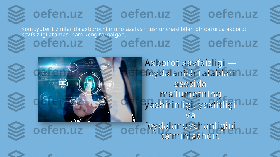 Kompy ut er t izimlari da axborot ni muhofazal ash t ushunchasi bilan bi r qat orda axborot  
xav fsizligi at amasi ham k eng t arqalgan.
Axborot  xav fsizligi — 
foy dalanish t alablari 
asosida 
ma’lumot ning 
y ashirinligi, y axlit ligi 
v a 
foy dalanuv chanligini 
t a’minlashdir.  