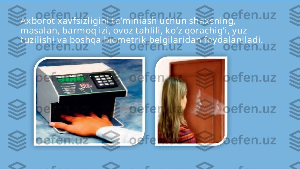 Axborot  xav fsizligini t a’minlash uchun shaxsning, 
masalan, barmoq izi, ov oz t ahlili, k o‘z qorachig‘i, y uz 
t uzilishi v a boshqa biomet rik  belgilaridan foy dalaniladi.   