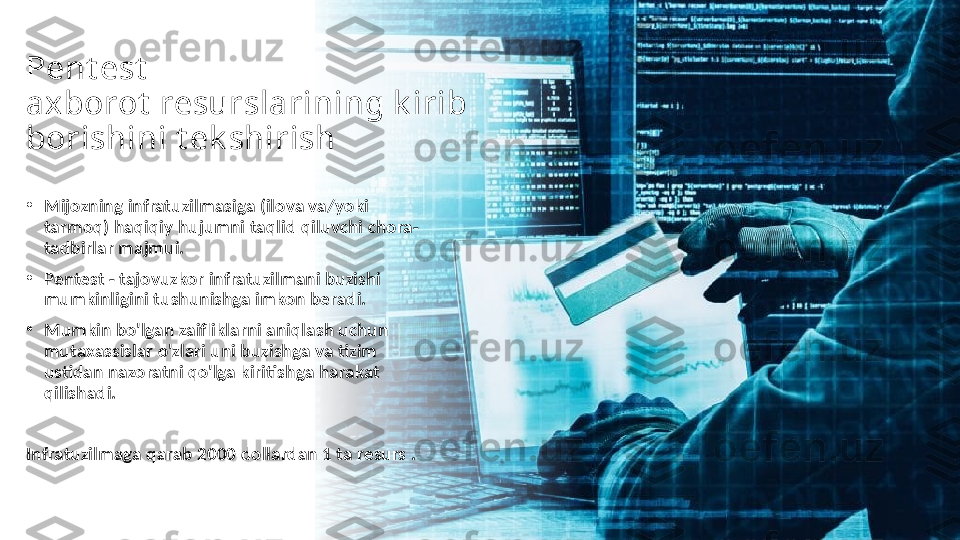 Pent est  
axborot  resurslarining k irib 
borishini t ek shirish
•
Mijozning infratuzilmasiga (ilova va/yoki 
tarmoq) haqiqiy hujumni taqlid qiluvchi chora-
tadbirlar majmui.
•
Pentest - tajovuzkor infratuzilmani buzishi 
mumkinligini tushunishga imkon beradi.
•
Mumkin bo'lgan zaifliklarni aniqlash uchun 
mutaxassislar o'zlari uni buzishga va tizim 
ustidan nazoratni qo'lga kiritishga harakat 
qilishadi.
Infratuzilmaga qarab 2000 dollardan 1 ta resurs . 