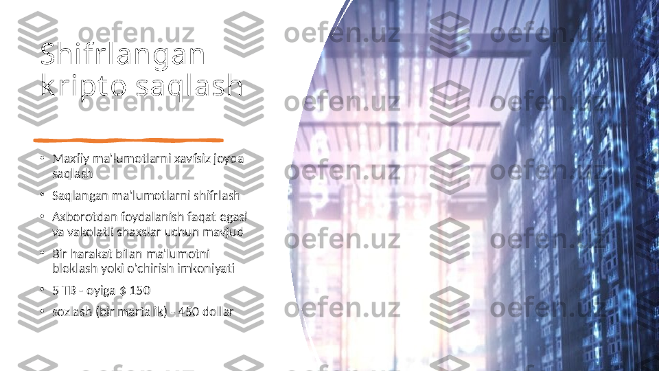 Shifrlangan 
k ript o saqlash
•
Maxfiy ma'lumotlarni xavfsiz joyda 
saqlash
•
Saqlangan ma'lumotlarni shifrlash
•
Axborotdan foydalanish faqat egasi 
va vakolatli shaxslar uchun mavjud
•
Bir harakat bilan ma'lumotni 
bloklash yoki o'chirish imkoniyati
•
5 TB - oyiga $ 150
•
sozlash (bir martalik) - 450 dollar 