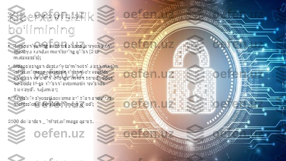 Kiberxav fsizlik  
bo'limining 
•
Kompaniyaning axborot biznes-jarayonlarini 
kechayu kunduz monitoring qilish (2 ta 
mutaxassis);
•
Ixtisoslashgan dasturiy ta'minotni ulash muhim 
infratuzilmaga ruxsatsiz kirishni o'z vaqtida 
aniqlash va oldini olishga imkon beradi, ddos 
holatida IP-ga kirishni avtomatik ravishda 
bloklaydi. hujumlar;
•
Xavfsizlik siyosati sozlamalari bilan antivirus 
professional darajada himoya qiladi;
2500 dollardan _ infratuzilmaga qarab. 