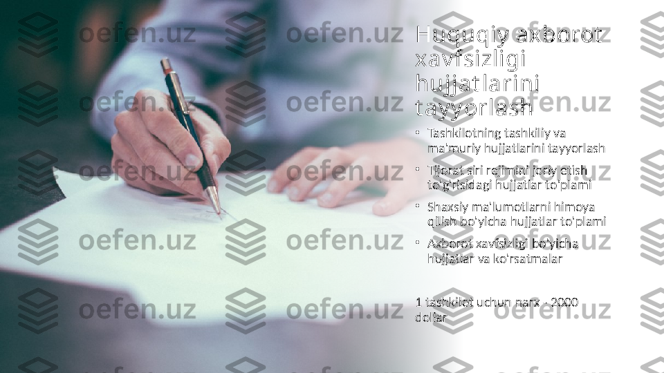 Huquqiy  ax borot  
xav fsizligi 
hujjat larini 
t ay y orlash
•
Tashkilotning tashkiliy va 
ma'muriy hujjatlarini tayyorlash
•
Tijorat siri rejimini joriy etish 
to'g'risidagi hujjatlar to'plami
•
Shaxsiy ma'lumotlarni himoya 
qilish bo'yicha hujjatlar to'plami
•
Axborot xavfsizligi bo'yicha 
hujjatlar va ko'rsatmalar
1 tashkilot uchun narx - 2000 
dollar 