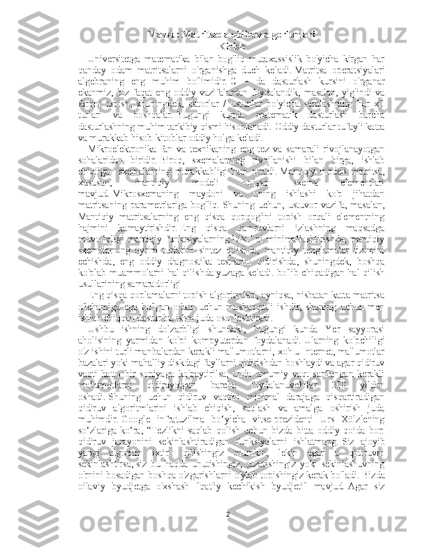 Mavzu:  Matritsada qidiruv algoritmlari
Kirish
Universitetga   matematika   bilan   bog'liq   mutaxassislik   bo'yicha   kirgan   har
qanday   odam   matritsalarni   o'rganishga   duch   keladi.   Matritsa   operatsiyalari
algebraning   eng   muhim   bo'limidir.   C   +   da   dasturlash   kursini   o'rganar
ekanmiz,   biz   faqat   eng   oddiy   vazifalardan   foydalandik,   masalan,   yig'indi   va
farqni   topish,   shuningdek,   qatorlar   /   ustunlar   bo'yicha   saralashning   har   xil
turlari   va   boshqalar.   Bugungi   kunda   matematik   dasturlash   barcha
dasturlashning muhim tarkibiy qismi hisoblanadi.   Oddiy dasturlar tufayli katta
va murakkab hisob-kitoblar oddiy holga keladi.
Mikroelektronika   fan   va   texnikaning   eng   tez   va   samarali   rivojlanayotgan
sohalaridan   biridir.   Biroq,   sxemalarning   rivojlanishi   bilan   birga,   ishlab
chiqilgan   sxemalarning   murakkabligi   ham   ortadi.   Mantiqiy   modeli   matritsa,
xususan,   mantiqiy   modeli   bo'lgan   sxema   elementlari
mavjud.   Mikrosxemaning   maydoni   va   uning   ishlashi   ko'p   jihatdan
matritsaning  parametrlariga  bog'liq.   Shuning uchun,  ustuvor  vazifa,  masalan,
Mantiqiy   matritsalarning   eng   qisqa   qopqog'ini   topish   orqali   elementning
hajmini   kamaytirishdir.   Eng   qisqa   qamrovlarni   izlashning   maqsadga
muvofiqligi mantiqiy funktsiyalarning DNF ni  minimallashtirishda, mantiqiy
sxemalarning   ayrim   turlarini   sintez   qilishda,   mantiqiy   tenglamalar   tizimini
echishda,   eng   oddiy   diagnostika   testlarini   qidirishda,   shuningdek,   boshqa
ko'plab muammolarni hal qilishda yuzaga keladi. bo'lib chiqadigan hal qilish
usullarining samaradorligi
Eng qisqa qoplamalarni topish algoritmlari, ayniqsa, nisbatan katta matritsa
o'lchamiga   ega   bo'lgan   odam   uchun   mashaqqatli   ishdir,   shuning   uchun   men
ishlab chiqqan dastur bu ishni juda osonlashtiradi.
Ushbu   ishning   dolzarbligi   shundaki,   bugungi   kunda   Yer   sayyorasi
aholisining   yarmidan   ko'pi   kompyuterdan   foydalanadi.   Ularning   ko'pchiligi
o'z ishini turli manbalardan kerakli ma'lumotlarni, xoh u Internet, ma'lumotlar
bazalari yoki mahalliy diskdagi fayllarni qidirishdan boshlaydi va agar qidiruv
vaqti   hatto   bir   soniyaga   ko'paytirilsa,   unda   umumiy   vaqt   sarflangan   kerakli
ma'lumotlarni   qidirayotgan   barcha   foydalanuvchilar   200   yildan
oshadi.   Shuning   uchun   qidiruv   vaqtini   minimal   darajaga   qisqartiradigan
qidiruv   algoritmlarini   ishlab   chiqish,   saqlash   va   amalga   oshirish   juda
muhimdir.   Google   infratuzilma   bo‘yicha   vitse-prezidenti   Urs   Xölzlening
so‘zlariga   ko‘ra,   “Tezlikni   saqlab   qolish   uchun   bizda   bitta   oddiy   qoida   bor:
qidiruv   jarayonini   sekinlashtiradigan   funksiyalarni   ishlatmang.   Siz   ajoyib
yangi   algoritm   ixtiro   qilishingiz   mumkin,   lekin   agar   u   qidiruvni
sekinlashtirsa,   siz   bu   haqda   unutishingiz,   tuzatishingiz   yoki   sekinlashuvning
o'rnini bosadigan boshqa o'zgarishlarni o'ylab topishingiz kerak bo'ladi.   Bizda
oilaviy   byudjetga   o'xshash   "qat'iy   kechikish   byudjeti"   mavjud.   Agar   siz
2 