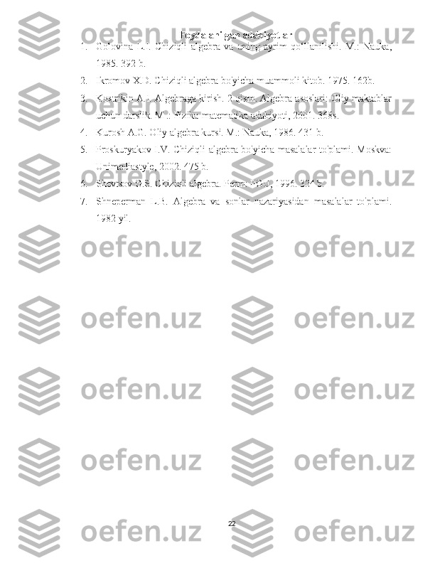 Foydalanilgan adabiyotlar
1. Golovina   L.I.   Chiziqli   algebra   va   uning   ayrim   qo‘llanilishi.   M.:   Nauka,
1985. 392 b.
2. Ikromov X.D. Chiziqli algebra bo'yicha muammoli kitob. 1975. 162b.
3. Kostrikin A.I. Algebraga kirish. 2-qism. Algebra asoslari: Oliy maktablar
uchun darslik. M .: Fizika-matematika adabiyoti, 2001. 368s.
4. Kurosh A.G. Oliy algebra kursi. M.: Nauka, 1986. 431 b.
5. Proskuryakov I.V. Chiziqli algebra bo'yicha masalalar to'plami. Moskva:
Unimediastyle, 2002. 475 b.
6. Shevtsov G.S. Chiziqli algebra. Perm: PGU, 1996. 324 b.
7. Shneperman   L.B.   Algebra   va   sonlar   nazariyasidan   masalalar   to'plami.
1982 yil.
22 