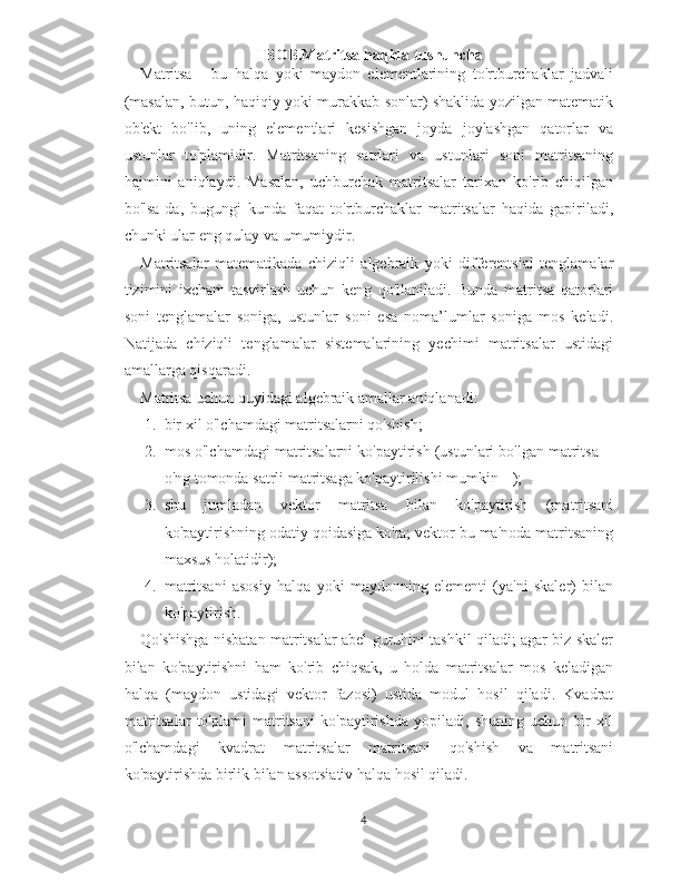 I BOB.Matritsa haqida tushuncha
Matritsa   -   bu   halqa   yoki   maydon   elementlarining   to'rtburchaklar   jadvali
(masalan, butun, haqiqiy yoki murakkab sonlar) shaklida yozilgan matematik
ob'ekt   bo'lib,   uning   elementlari   kesishgan   joyda   joylashgan   qatorlar   va
ustunlar   to'plamidir.   Matritsaning   satrlari   va   ustunlari   soni   matritsaning
hajmini   aniqlaydi.   Masalan,   uchburchak   matritsalar   tarixan   ko'rib   chiqilgan
bo'lsa-da,   bugungi   kunda   faqat   to'rtburchaklar   matritsalar   haqida   gapiriladi,
chunki ular eng qulay va umumiydir.
Matritsalar   matematikada   chiziqli   algebraik   yoki   differentsial   tenglamalar
tizimini   ixcham   tasvirlash   uchun   keng   qo'llaniladi.   Bunda   matritsa   qatorlari
soni   tenglamalar   soniga,   ustunlar   soni   esa   noma’lumlar   soniga   mos   keladi.
Natijada   chiziqli   tenglamalar   sistemalarining   yechimi   matritsalar   ustidagi
amallarga qisqaradi.
Matritsa uchun quyidagi algebraik amallar aniqlanadi:
1. bir xil o'lchamdagi matritsalarni qo'shish;
2. mos o'lchamdagi matritsalarni ko'paytirish (ustunlari bo'lgan matritsa 
o'ng tomonda satrli matritsaga ko'paytirilishi mumkin  );
3. shu   jumladan   vektor   matritsa   bilan   ko'paytirish   (matritsani
ko'paytirishning odatiy qoidasiga ko'ra; vektor bu ma'noda matritsaning
maxsus holatidir);
4. matritsani   asosiy   halqa   yoki   maydonning   elementi   (ya'ni   skaler)   bilan
ko'paytirish.
Qo'shishga nisbatan matritsalar abel guruhini tashkil qiladi; agar biz skaler
bilan   ko'paytirishni   ham   ko'rib   chiqsak,   u   holda   matritsalar   mos   keladigan
halqa   (maydon   ustidagi   vektor   fazosi)   ustida   modul   hosil   qiladi.   Kvadrat
matritsalar   to'plami   matritsani   ko'paytirishda   yopiladi,   shuning   uchun   bir   xil
o'lchamdagi   kvadrat   matritsalar   matritsani   qo'shish   va   matritsani
ko'paytirishda birlik bilan assotsiativ halqa hosil qiladi.
4 