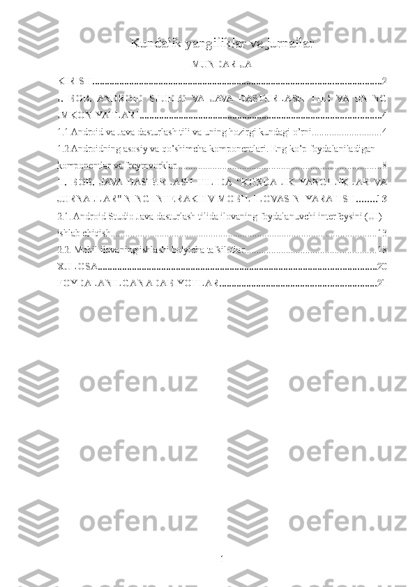 Kundalik yangiliklar va jurnallar  
MUNDARIJA
KIRISH ...................................................................................................................... 2
I.   BOB.   ANDROID   STUDIO   VA   JAVA   DASTURLASH   TILI   VA   UNING
IMKONIYATLARI. .................................................................................................. 4
1.1 Android va Java dasturlash tili va uning hozirgi kundagi o’rni. ........................... 4
1.2 Androidning asosiy va qo’shimcha komponentlari. Eng ko’p foydalaniladigan 
komponentlar va freymvorklar. ................................................................................... 8
II.   BOB.   JAVA  DASTURLASH   TILIDA   “KUNDALIK   YANGILIKLAR   VA
JURNALLAR” NING INTERAKTIV MOBIL ILOVASINI YARATISH ........ 13
2.1. Android Studio Java dasturlash tilida ilovaning foydalanuvchi interfeysini (UI) 
ishlab chiqish ............................................................................................................. 13
2.2. Mobil ilovaning ishlashi bo'yicha tafsilotlar ...................................................... 18
XULOSA .................................................................................................................. 20
FOYDALANILGAN ADABIYOTLAR ................................................................ 21
1 