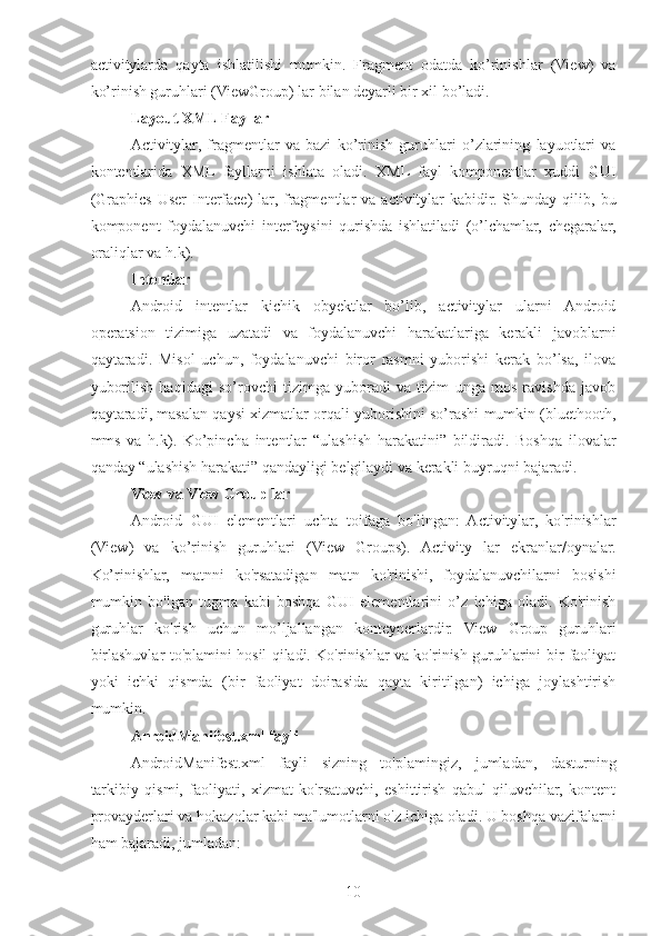 activitylarda   qayta   ishlatilishi   mumkin.   Fragment   odatda   ko’rinishlar   (View)   va
ko’rinish guruhlari (ViewGroup) lar bilan deyarli bir xil bo’ladi. 
Layout XML Fayllar 
Activitylar,   fragmentlar   va   bazi   ko’rinish   guruhlari   o’zlarining   layuotlari   va
kontentlarida   XML   fayllarni   ishlata   oladi.   XML   fayl   komponentlar   xuddi   GUI
(Graphics   User  Interface)  lar,  fragmentlar  va  activitylar   kabidir.  Shunday  qilib,  bu
komponent   foydalanuvchi   interfeysini   qurishda   ishlatiladi   (o’lchamlar,   chegaralar,
oraliqlar va h.k). 
Intentlar  
Android   intentlar   kichik   obyektlar   bo’lib,   activitylar   ularni   Android
operatsion   tizimiga   uzatadi   va   foydalanuvchi   harakatlariga   kerakli   javoblarni
qaytaradi.   Misol   uchun,   foydalanuvchi   biror   rasmni   yuborishi   kerak   bo’lsa,   ilova
yuborilish   haqidagi   so’rovchi   tizimga   yuboradi   va   tizim   unga   mos   ravishda   javob
qaytaradi, masalan qaysi xizmatlar orqali yuborishini so’rashi mumkin (bluethooth,
mms   va   h.k).   Ko’pincha   intentlar   “ulashish   harakatini”   bildiradi.   Boshqa   ilovalar
qanday “ulashish harakati” qandayligi belgilaydi va kerakli buyruqni bajaradi. 
View va View Group lar 
Android   GUI   elementlari   uchta   toifaga   bo'lingan:   Activitylar,   ko'rinishlar
(View)   va   ko’rinish   guruhlari   (View   Groups).   Activity   lar   ekranlar/oynalar.
Ko’rinishlar,   matnni   ko'rsatadigan   matn   ko'rinishi,   foydalanuvchilarni   bosishi
mumkin   bo'lgan   tugma   kabi   boshqa   GUI   elementlarini   o’z   ichiga   oladi.   Ko'rinish
guruhlar   ko'rish   uchun   mo’ljallangan   konteynerlardir.   View   Group   guruhlari
birlashuvlar to'plamini hosil qiladi. Ko'rinishlar va ko'rinish guruhlarini bir faoliyat
yoki   ichki   qismda   (bir   faoliyat   doirasida   qayta   kiritilgan)   ichiga   joylashtirish
mumkin. 
AnroidManifest.xml fayli
AndroidManifest.xml   fayli   sizning   to'plamingiz,   jumladan,   dasturning
tarkibiy   qismi,   faoliyati,   xizmat   ko'rsatuvchi,   eshittirish   qabul   qiluvchilar,   kontent
provayderlari va hokazolar kabi ma'lumotlarni o'z ichiga oladi. U boshqa vazifalarni
ham bajaradi, jumladan: 
10 