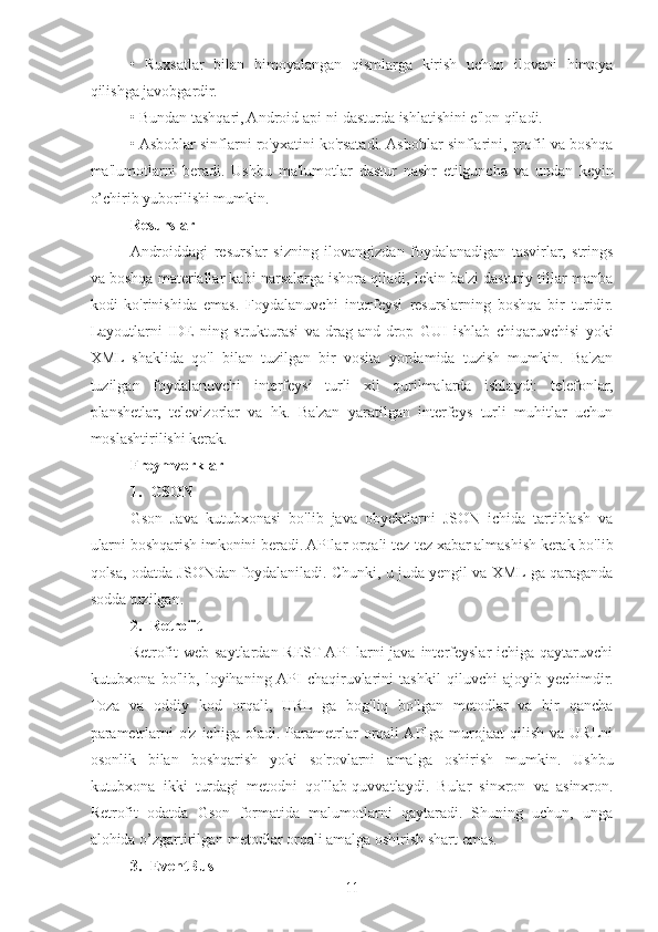 •   Ruxsatlar   bilan   himoyalangan   qismlarga   kirish   uchun   ilovani   himoya
qilishga javobgardir. 
• Bundan tashqari, Android api-ni dasturda ishlatishini e'lon qiladi.
• Asboblar sinflarni ro'yxatini ko'rsatadi. Asboblar sinflarini, profil va boshqa
ma'lumotlarni   beradi.   Ushbu   ma'lumotlar   dastur   nashr   etilguncha   va   undan   keyin
o’chirib yuborilishi mumkin.
Resurslar 
Androiddagi   resurslar   sizning   ilovangizdan   foydalanadigan   tasvirlar,   strings
va boshqa materiallar kabi narsalarga ishora qiladi, lekin ba'zi dasturiy tillar manba
kodi   ko'rinishida   emas.   Foydalanuvchi   interfeysi   resurslarning   boshqa   bir   turidir.
Layoutlarni   IDE   ning   strukturasi   va   drag-and-drop   GUI   ishlab   chiqaruvchisi   yoki
XML   shaklida   qo'l   bilan   tuzilgan   bir   vosita   yordamida   tuzish   mumkin.   Ba'zan
tuzilgan   foydalanuvchi   interfeysi   turli   xil   qurilmalarda   ishlaydi:   telefonlar,
planshetlar,   televizorlar   va   hk.   Ba'zan   yaratilgan   interfeys   turli   muhitlar   uchun
moslashtirilishi kerak. 
Freymvorklar  
1. GSON 
Gson   Java   kutubxonasi   bo'lib   java   obyektlarni   JSON   ichida   tartiblash   va
ularni boshqarish imkonini beradi. APIlar orqali tez-tez xabar almashish kerak bo'lib
qolsa, odatda JSONdan foydalaniladi. Chunki, u juda yengil va XML ga qaraganda
sodda tuzilgan.
2. Retrofit 
Retrofit  web  saytlardan REST API  larni  java interfeyslar  ichiga qaytaruvchi
kutubxona   bo'lib,   loyihaning  API   chaqiruvlarini   tashkil   qiluvchi   ajoyib   yechimdir.
Toza   va   oddiy   kod   orqali,   URL   ga   bog'liq   bo'lgan   metodlar   va   bir   qancha
parametrlarni   o'z   ichiga   oladi.  Parametrlar   orqali  APIga  murojaat   qilish   va   URLni
osonlik   bilan   boshqarish   yoki   so'rovlarni   amalga   oshirish   mumkin.   Ushbu
kutubxona   ikki   turdagi   metodni   qo'llab-quvvatlaydi.   Bular   sinxron   va   asinxron.
Retrofit   odatda   Gson   formatida   malumotlarni   qaytaradi.   Shuning   uchun,   unga
alohida o’zgartirilgan metodlar orqali amalga oshirish shart emas.
3. EventBus 
11 