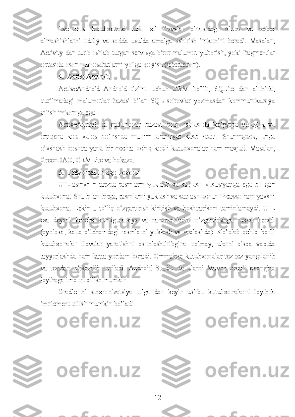 EventBus   kutubxonasi   turli   xil   ilovalar   o'rtasidagi   aloqa   va   xabar
almashishlarni   oddiy   va   sodda   usulda   amalga   oshirish   imkonini   beradi.   Masalan,
Activity dan turib ishlab turgan servisga biror malumot yuborish, yoki fragmentlar
o'rtasida oson munosabatlarni yo'lga qo'yish (interaction).
4. ActiveAndroid 
ActiveAndroid   Android   tizimi   uchun   ORM   bo'lib,   SQLite   dan   alohida,
qurilmadagi   malumotlar   bazasi   bilan   SQL   so'rovlar   yozmasdan   kommunikatsiya
qilish imkoniga ega.
ActiveAdroid   da   malumolar   bazasi   bilan   ishlashda   ko’pgina   qulaylik   va
ortiqcha   kod   xalos   bo’lishda   muhim   ahamiyat   kasb   etadi.   Shuningdek,   unga
o’xshash   boshqa   yana   bir   nechta   ochiq   kodli   kutubxonalar   ham   mavjud.   Masalan,
GreenDAO, ORMLite va hokazo.
5. Universal Image Loader 
UIL  asinxron   tarzda   rasmlarni   yuklash   va   saqlash   xususiyatiga   ega   bo'lgan
kutubxona. Shu bilan birga, rasmlarni yuklash va saqlash uchun Picasso ham yaxshi
kutubxona.   Lekin   u   to’liq   o’zgartirish   kiritish   va   boshqarishni   taminlamaydi.   UIL
esa   deyarli   barcha   konfiguratsiya   va   parametrlarini   o’zgartirishga   ruxsat   beradi
(ayniqsa,   katta   o’lchamdagi   rasmlarni   yuklash   va   saqlashda).   Ko’plab   ochiq   kodli
kutubxonalar   ilovalar   yaratishni   osonlashtiribgina   qolmay,   ularni   qisqa   vaqtda
tayyorlashda  ham  katta  yordam  beradi.  Ommabop  kutubxonalar   tez-tez  yangilanib
va   testdan   o’tkazilib   turiladi.   Android   Studio   da   ularni   Maven   orqali   osongina
loyihaga import qilish mumkin.
Gradle   ni   sinxronizatsiya   qilgandan   keyin   ushbu   kutubxonalarni   loyihda
implement qilish mumkin bo’ladi.
12 