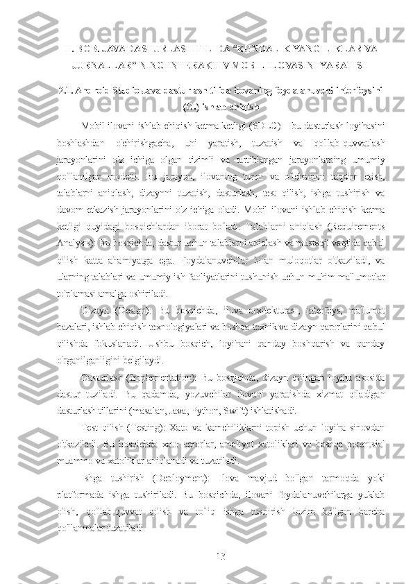 II. BOB. JAVA DASTURLASH TILIDA “KUNDALIK YANGILIKLAR VA
JURNALLAR” NING INTERAKTIV MOBIL ILOVASINI YARATISH  
2.1. Android Studio Java dasturlash tilida ilovaning foydalanuvchi interfeysini
(UI) ishlab chiqish
Mobil ilovani ishlab chiqish ketma ketligi (SDLC) – bu dasturlash loyihasini
boshlashdan   o'chirishgacha,   uni   yaratish,   tuzatish   va   qo'llab-quvvatlash
jarayonlarini   o'z   ichiga   olgan   tizimli   va   tartiblangan   jarayonlarning   umumiy
qo'llanilgan   modelli.   Bu   jarayon,   ilovaning   turini   va   o'lchamini   taqdim   etish,
talablarni   aniqlash,   dizaynni   tuzatish,   dasturlash,   test   qilish,   ishga   tushirish   va
davom   etkazish   jarayonlarini   o'z   ichiga   oladi.   Mobil   ilovani   ishlab   chiqish   ketma
ketligi   quyidagi   bosqichlardan   iborat   bo'ladi:   Talablarni   aniqlash   (Requirements
Analysis): Bu bosqichda, dastur uchun talablarni aniqlash va mustaqil vaqtida qabul
qilish   katta   ahamiyatga   ega.   Foydalanuvchilar   bilan   muloqotlar   o'tkaziladi,   va
ularning talablari va umumiy ish faoliyatlarini tushunish uchun muhim ma'lumotlar
to'plamasi amalga oshiriladi.
Dizayn   (Design):   Bu   bosqichda,   ilova   arxitekturasi,   interfeys,   ma'lumot
bazalari, ishlab chiqish texnologiyalari va boshqa texnik va dizayn qarorlarini qabul
qilishda   fokuslanadi.   Ushbu   bosqich,   loyihani   qanday   boshqarish   va   qanday
o'rganilganligini belgilaydi.
Dasturlash   (Implementation):   Bu   bosqichda,   dizayn   qilingan   loyiha   asosida
dastur   tuziladi.   Bu   qadamda,   yozuvchilar   ilovani   yaratishda   xizmat   qiladigan
dasturlash tillarini (masalan, Java, Python, Swift) ishlatishadi.
Test   qilish   (Testing):   Xato   va   kamchiliklarni   topish   uchun   loyiha   sinovdan
o'tkaziladi.   Bu   bosqichda   xato   qarorlar,   amaliyot   xatoliklari   va   boshqa   potentsial
muammo va xatoliklar aniqlanadi va tuzatiladi.
Ishga   tushirish   (Deployment):   Ilova   mavjud   bo'lgan   tarmoqda   yoki
platformada   ishga   tushiriladi.   Bu   bosqichda,   ilovani   foydalanuvchilarga   yuklab
olish,   qo'llab-quvvat   qilish   va   to'liq   ishga   tushirish   lozim   bo'lgan   barcha
qo'llanmalar tuzatiladi.
13 