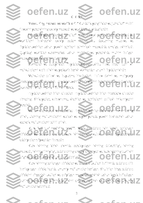 KIRISH
Mavzuning   maqsad   va   vazifalari : “ Kundalik   yangiliklar   va   jurnallar ”  mobil
ilovasini   yaratishning   asosiy   maqsadi   va   vazifalari   quyidagilardir :
“ Kundalik   yangiliklar   va   jurnallar ”   mobil   ilovasi   yaratish   uchun   maqsad   va
vazifalarni   boshqarish   asosiy   qadam   bo ' lib ,   bu   dasturning   muqova   va
foydalanuvchilar   uchun   yaxshi   tajribani   ta ' minlash   maqsadida   amalga   oshiriladi .
Quyidagi   vazifalar   supermarket   uchun   mobil   ilova   yaratishda   muhim   bo'lgan
maqsadlardan ba'zi o'rin olganidek:
Xizmatlar   va   qulayliklar:   Foydalanuvchilar   ushbu   ilova   orqali   turli   xil
mahsulotlarni sotib olishi va yetkazib berish xizmatidan unumli foydalanishdir. 
Mahsulotlar   to'lovi   va   buyurtma   hisobotlari:   To'lov   tizimi   va   moliyaviy
operatsiyalarni   boshqarish.   Foydalanuvchilar   to'lovlarini   bajarishlari   va   to'lovlarini
nazorat qilishlari mumkin bo'lishi kerak.
Foydalanuvchilar   bilan   aloqalar:   Foydalanuvchilar   bilan   interaktiv   aloqalar
o'rnating.   Shikoyatlar,   so'rovnoma,   sharhlar   va   tajribalarni   qo'llash   imkoniyatini
yaratish.
Ma'lumotlar   bazasi   va   statistika:   Foydalanuvchilar   aktivliklarini   monitoring
qilish,   ularning   ma'lumotlarini   saqlash   va   saytni   yanada   yaxshi   boshqarish   uchun
statistik ma'lumotlarni tahlil qilish.
Kurs   ishi   tuzilmasining   tavsifi :   Mazkur   tadqiqot   ishi   kirish,   tanlangan
ob’ektlar   va   tadqiqot   usullari,   kurs   ishi   boblari,   xulosa   hamda   foydalanilgan
adabiyotlar ro‘yxatidan iboratdir.
Kurs   ishining   kirish   qismida   qaralayotgan   ishning   dolzarbligi,   ishning
maqsadi, ishning ilmiyligi, tadqiqotning amaliy ahamiyati va kurs ishining tuzilishi
to‘g‘risidagi umumiy ma’lumotlar keltirilgan.
Kurs ishining tanlangan ob’ektlar va tadqiqot usullari bo‘limida tadqiqot olib
borilayotgan ob’ekt haqida umumiy ma’lumotlar berilgan. Shu bilan birga tadqiqot
ob’ektini o‘rganish usullari va qo‘yilgan maqsadga erishish uchun kerak bo‘ladigan
qurilma   va   dasturiy   ta’minotlar,   ishni   amalga   oshirish   usullari   haqida   umumiy
ma’lumotlar keltiriladi.
2 