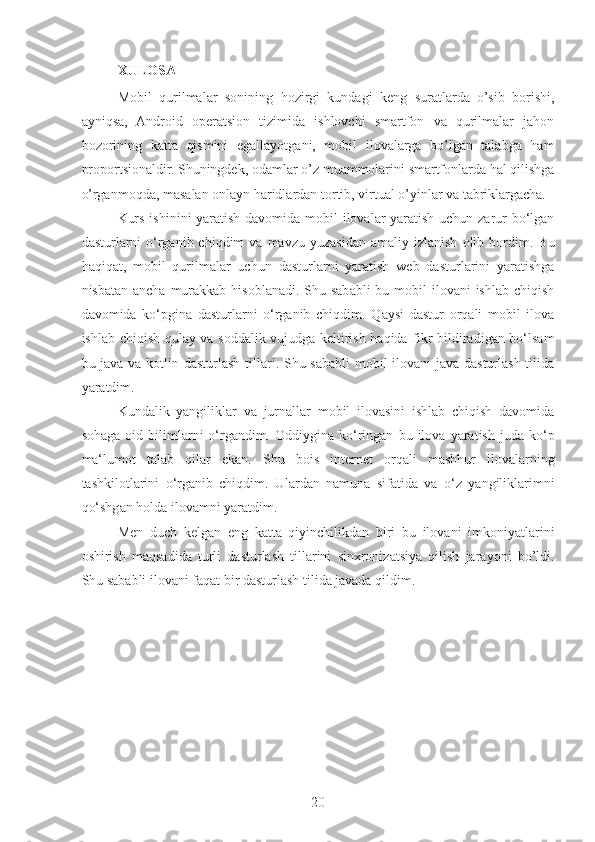 XULOSA
Mobil   qurilmalar   sonining   hozirgi   kundagi   keng   suratlarda   o’sib   borishi,
ayniqsa,   Android   operatsion   tizimida   ishlovchi   smartfon   va   qurilmalar   jahon
bozorining   katta   qismini   egallayotgani,   mobil   ilovalarga   bo’lgan   talabga   ham
proportsionaldir. Shuningdek, odamlar o’z muammolarini smartfonlarda hal qilishga
o’rganmoqda, masalan onlayn haridlardan tortib, virtual o’yinlar va tabriklargacha. 
Kurs ishinini  yaratish davomida mobil  ilovalar yaratish uchun zarur bo‘lgan
dasturlarni   o‘rganib  chiqdim   va  mavzu   yuzasidan   amaliy  izlanish   olib   bordim.  Bu
haqiqat,   mobil   qurilmalar   uchun   dasturlarni   yaratish   web   dasturlarini   yaratishga
nisbatan ancha  murakkab  hisoblanadi. Shu sababli  bu mobil  ilovani  ishlab chiqish
davomida   ko‘pgina   dasturlarni   o‘rganib   chiqdim.   Qaysi   dastur   orqali   mobil   ilova
ishlab chiqish qulay va soddalik vujudga keltirish haqida fikr bildiradigan bo‘lsam
bu java va kotlin dasturlash tillari. Shu sababli  mobil  ilovani  java dasturlash tilida
yaratdim. 
Kundalik   yangiliklar   va   jurnallar   mobil   ilovasini   ishlab   chiqish   davomida
sohaga   oid   bilimlarni   o‘rgandim.  Oddiygina   ko‘ringan   bu  ilova   yaratish   juda   ko‘p
ma‘lumot   talab   qilar   ekan.   Shu   bois   internet   orqali   mashhur   ilovalarning
tashkilotlarini   o‘rganib   chiqdim.   Ulardan   namuna   sifatida   va   o‘z   yangiliklarimni
qo‘shgan holda ilovamni yaratdim.
Men   duch   kelgan   eng   katta   qiyinchilikdan   biri   bu   ilovani   imkoniyatlarini
oshirish   maqsadida   turli   dasturlash   tillarini   sinxronizatsiya   qilish   jarayoni   bo’ldi.
Shu sababli ilovani faqat bir dasturlash tilida javada qildim .
20 