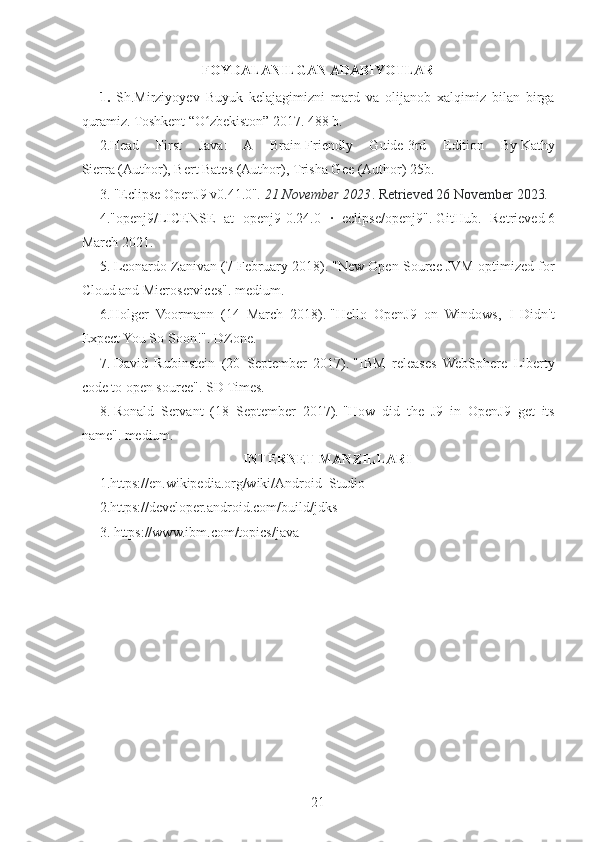 FOYDALANILGAN ADABIYOTLAR
1.   Sh.Mirziyoyev   Buyuk   kelajagimizni   mard   va   olijanob   xalqimiz   bilan   birga
quramiz. Toshkent “O zbekiston” 2017. 488 b.ʻ
2. Head   First   Java:   A   Brain-Friendly   Guide   3rd   Edition   By   Kathy
Sierra   (Author),   Bert Bates   (Author),   Trisha Gee   (Author) 25b.
3.   "Eclipse OpenJ9 v0.41.0" . 21 November 2023 . Retrieved   26 November   2023 .
4. "openj9/LICENSE   at   openj9-0.24.0   ·   eclipse/openj9" .   GitHub .   Retrieved   6
March   2021 .
5.   Leonardo Zanivan (7 February 2018).   "New Open Source JVM optimized for
Cloud and Microservices" .   medium.
6.Holger   Voormann   (14   March   2018).   "Hello   OpenJ9   on   Windows,   I   Didn't
Expect You So Soon!" .   DZone.
7.   David   Rubinstein   (20   September   2017).   "IBM   releases   WebSphere   Liberty
code to open source" .   SD Times.
8.   Ronald   Servant   (18   September   2017).   "How   did   the   J9   in   OpenJ9   get   its
name" .   medium.
INTERNET MANZILLARI
1. https://en.wikipedia.org/wiki/Android_Studio
2. https://developer.android.com/build/jdks
3.  https://www.ibm.com/topics/java
21 