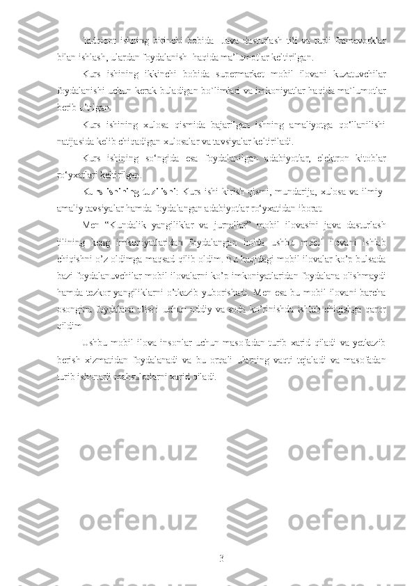 Tadqiqot   ishning   birinchi   bobida     Java   dasturlash   tili   va   turli   framevorklar
bilan ishlash, ulardan foydalanish  haqida ma’lumotlar keltirilgan.
Kurs   ishining   ikkinchi   bobida   supermarket   mobil   ilovani   kuzatuvchilar
foydalanishi uchun kerak buladigan bo`limlari va imkoniyatlar haqida ma`lumotlar
berib o’tilgan.
Kurs   ishining   xulosa   qismida   bajarilgan   ishning   amaliyotga   qo‘llanilishi
natijasida kelib chiqadigan xulosalar va tavsiyalar keltiriladi.
Kurs   ishining   so‘ngida   esa   foydalanilgan   adabiyotlar,   elektron   kitoblar
ro‘yxatlari keltirilgan.
Kurs  ishining  tuzilishi :   Kurs   ishi  kirish  qismi,  mundarija,  xulosa   va  ilmiy-
amaliy tavsiyalar hamda foydalangan adabiyotlar ro‘yxatidan iborat.
Men   “Kundalik   yangiliklar   va   jurnallar”   mobil   ilovasini   java   dasturlash
tilining   keng   imkoniyatlaridan   foydalangan   holda   ushbu   mobil   ilovani   ishlab
chiqishni o’z oldimga maqsad qilib oldim. Bu haqidagi mobil ilovalar ko’p bulsada
bazi foydalanuvchilar mobil ilovalarni ko’p imkoniyatlaridan foydalana olishmaydi
hamda tezkor yangiliklarni  o’tkazib yuborishadi. Men esa bu mobil ilovani barcha
osongina   foydalana   olishi   uchun   oddiy   va   soda   ko’rinishda   ishlab   chiqishga   qaror
qildim
Ushbu   mobil   ilova   insonlar   uchun   masofadan   turib   xarid   qiladi   va   yetkazib
berish   xizmatidan   foydalanadi   va   bu   orqali   ularning   vaqti   tejaladi   va   masofadan
turib ishonarli mahsulotlarni xarid qiladi. 
3 