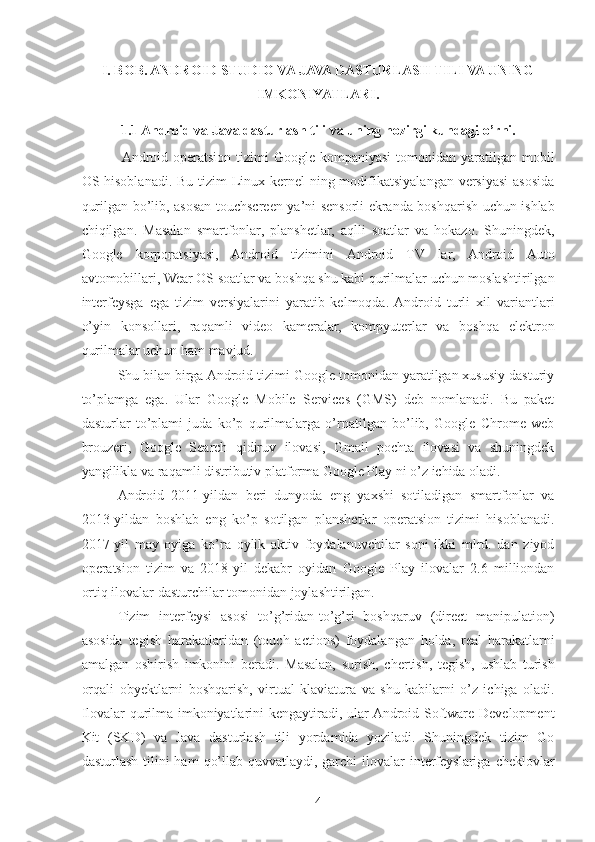 I. BOB. ANDROID STUDIO VA JAVA DASTURLASH TILI VA UNING
IMKONIYATLARI.  
1.1 Android va Java dasturlash tili va uning hozirgi kundagi o’rni.
 Android operatsion  tizimi  Google kompaniyasi  tomonidan yaratilgan mobil
OS hisoblanadi. Bu tizim  Linux kernel  ning modifikatsiyalangan versiyasi  asosida
qurilgan bo’lib, asosan touchscreen ya’ni sensorli ekranda boshqarish uchun ishlab
chiqilgan.   Masalan   smartfonlar,   planshetlar,   aqlli   soatlar   va   hokazo.   Shuningdek,
Google   korporatsiyasi,   Android   tizimini   Android   TV   lar,   Android   Auto
avtomobillari, Wear OS soatlar va boshqa shu kabi qurilmalar uchun moslashtirilgan
interfeysga   ega   tizim   versiyalarini   yaratib   kelmoqda.  Android   turli   xil   variantlari
o’yin   konsollari,   raqamli   video   kameralar,   kompyuterlar   va   boshqa   elektron
qurilmalar uchun ham mavjud. 
Shu bilan birga Android tizimi Google tomonidan yaratilgan xususiy dasturiy
to’plamga   ega.   Ular   Google   Mobile   Services   (GMS)   deb   nomlanadi.   Bu   paket
dasturlar   to’plami   juda   ko’p   qurilmalarga   o’rnatilgan   bo’lib,   Google   Chrome   web
brouzeri,   Google   Search   qidiruv   ilovasi,   Gmail   pochta   ilovasi   va   shuningdek
yangilikla va raqamli distributiv platforma Google Play ni o’z ichida oladi.
Android   2011-yildan   beri   dunyoda   eng   yaxshi   sotiladigan   smartfonlar   va
2013-yildan   boshlab   eng   ko’p   sotilgan   planshetlar   operatsion   tizimi   hisoblanadi.
2017-yil   may   oyiga   ko’ra   oylik   aktiv   foydalanuvchilar   soni   ikki   mlrd.   dan   ziyod
operatsion   tizim   va   2018-yil   dekabr   oyidan   Google   Play   ilovalar   2.6   milliondan
ortiq ilovalar dasturchilar tomonidan joylashtirilgan.
Tizim   interfeysi   asosi   to’g’ridan-to’g’ri   boshqaruv   (direct   manipulation)
asosida   tegish   harakatlaridan   (touch   actions)   foydalangan   holda,   real   harakatlarni
amalgan   oshirish   imkonini   beradi.   Masalan,   surish,   chertish,   tegish,   ushlab   turish
orqali   obyektlarni   boshqarish,   virtual   klaviatura   va   shu   kabilarni   o’z   ichiga   oladi.
Ilovalar qurilma imkoniyatlarini kengaytiradi, ular Android Software Development
Kit   (SKD)   va   Java   dasturlash   tili   yordamida   yoziladi.   Shuningdek   tizim   Go
dasturlash  tilini  ham   qo’llab-quvvatlaydi, garchi   ilovalar   interfeyslariga  cheklovlar
4 