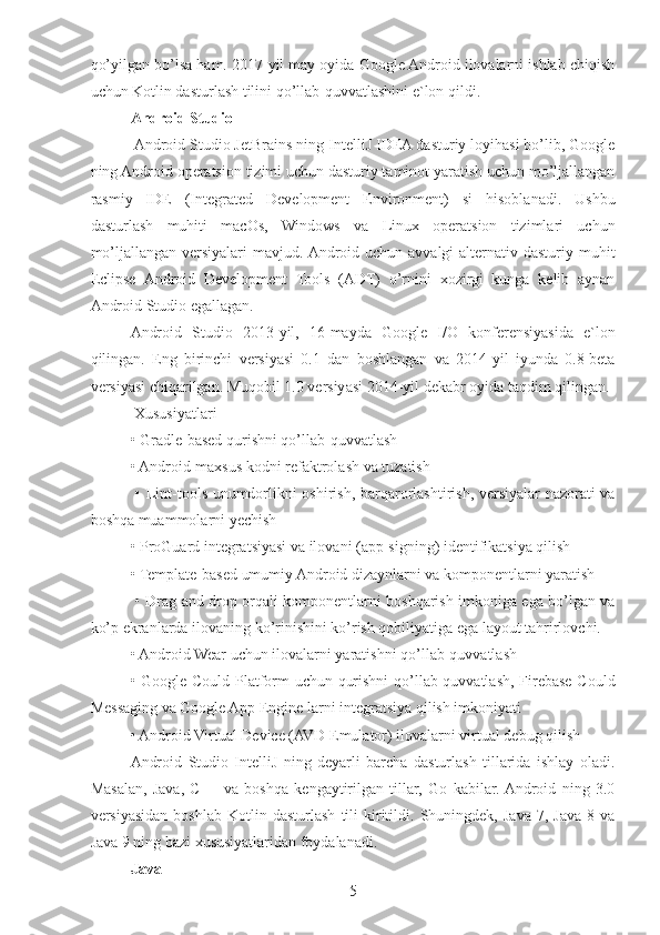 qo’yilgan bo’lsa ham. 2017-yil may oyida Google Android ilovalarni ishlab chiqish
uchun Kotlin dasturlash tilini qo’llab-quvvatlashini e`lon qildi.
Android Studio
 Android Studio JetBrains ning IntelliJ IDEA dasturiy loyihasi bo’lib, Google
ning Android operatsion tizimi uchun dasturiy taminot yaratish uchun mo’ljallangan
rasmiy   IDE   (Integrated   Development   Environment)   si   hisoblanadi.   Ushbu
dasturlash   muhiti   macOs,   Windows   va   Linux   operatsion   tizimlari   uchun
mo’ljallangan versiyalari  mavjud. Android uchun avvalgi  alternativ dasturiy muhit
Eclipse   Android   Development   Tools   (ADT)   o’rnini   xozirgi   kunga   kelib   aynan
Android Studio egallagan. 
Android   Studio   2013-yil,   16-mayda   Google   I/O   konferensiyasida   e`lon
qilingan.   Eng   birinchi   versiyasi   0.1   dan   boshlangan   va   2014-yil   iyunda   0.8-beta
versiyasi chiqarilgan. Muqobil 1.0 versiyasi 2014-yil dekabr oyida taqdim qilingan.
 Xususiyatlari 
• Gradle-based qurishni qo’llab-quvvatlash 
• Android-maxsus kodni refaktrolash va tuzatish
  • Lint-tools unumdorlikni oshirish, barqarorlashtirish, versiyalar nazorati va
boshqa muammolarni yechish 
• ProGuard integratsiyasi va ilovani (app-signing) identifikatsiya qilish 
• Template-based umumiy Android dizaynlarni va komponentlarni yaratish
  • Drag and drop orqali komponentlarni boshqarish imkoniga ega bo’lgan va
ko’p ekranlarda ilovaning ko’rinishini ko’rish qobiliyatiga ega layout tahrirlovchi.
• Android Wear uchun ilovalarni yaratishni qo’llab-quvvatlash 
• Google Could Platform uchun qurishni  qo’llab-quvvatlash, Firebase Could
Messaging va Google App Engine larni integratsiya qilish imkoniyati 
• Android Virtual Device (AVD Emulator) ilovalarni virtual debug qilish
Android   Studio   IntelliJ   ning   deyarli   barcha   dasturlash   tillarida   ishlay   oladi.
Masalan,   Java,   C++   va   boshqa   kengaytirilgan   tillar,   Go   kabilar.  Android   ning   3.0
versiyasidan   boshlab   Kotlin   dasturlash   tili   kiritildi.   Shuningdek,   Java   7,   Java   8   va
Java 9 ning bazi xususiyatlaridan foydalanadi.
Java
5 
