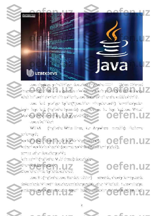 Java   obyektga   yo naltirilgan   dasturlashʻ   ( inglizcha :   OOP   —   Object   Oriented
Programming ) tili va u C++ ga ancha o xshash. Eng ko p yo l qo yildigan xatolarga	
ʻ ʻ ʻ ʻ
sabab bo luvchi qismlari olib tashlanib, Java dasturlash tili ancha soddalashtirildi.	
ʻ
Java   kod   yozilgan   fayllar   ( *.java   bilan   nihoyalanuvchi)   kompilatsiyadan
keyin   bayt   kod   ( inglizcha :   bytecode )   ga   o tadi   va   bu   bayt   kod	
ʻ   Java   Virtual
Mashinasi JVM   tomonidan o qib yurgizdiriladi.	
ʻ
Java afzalliklari:
WORA   —   ( inglizcha :   Write   Once,   Run   Anywhere   -   portable).   Platforma
tanlamaydi;
xavfsizlik (ishonch yo q kodni xavfsiz ishga tushirish);	
ʻ
xotirani xavfsiz boshqarish (avtomat ravishda chiqindilarni yig adi);	
ʻ
tarmoq uchun dasturlar yozish;
ko p oqimli (	
ʻ inglizcha :   Multi-thread ) dasturlash;
dinamik & kengaytirish;
Class lar alohida fayllarda saqlanadi.
Java SE   ( inglizcha :   Java Standart Edition )   —   serverda , shaxsiy kompyuterda
desktoplarda ishlovchi dasturlar, appletlar yaratish uchun ishlatiladi. Bu texnologiya
yordamida   yaratilgan   dasturlar   deyarli   barcha   operatsion   tizimlarda   ishlay   oladi
6 