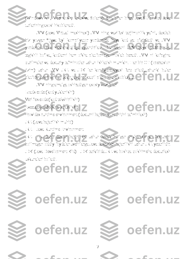 ( Windows   NT ,   Macintosh,   Linux   va   Solaris).   Shu   bilan   birga   JavaSE   boshqa   Java
turlarining asosi hisoblanadi.
JVM   (Java   Virtual   mashinasi)   JVM   ning   vazifasi   tarjimonlik   ya’ni,   dastlab
biz   yozgan   *.java   fayl   kompilyator   yordamida   bayt   kod   ga   o’giriladi   va   JVM
yordamida   esa   mashina   tiliga   aylantiriladi.   Bu   degani   JVM   qaysi   platformaga
tegishli   bo’lsa,   kodlarni   ham   o’sha   platformaga   moslab   beradi.   JVM   ni   ko’pgina
qurilmalar va dasturiy ta’minotlar uchun ishlatish mumkin. Har bir OT (operatsion
tizim)   uchun   JVM   JRE   va   JDK   lar   konfiguratsiyasi   farq   qiladi,   chunki   bular
platformaga bog’liq. Lekin java mustaqil platforma hisoblanadi.
JVM ning amalga oshiradigan asosiy vazifalari
Loads code (kod yuklanishi)
Verifies code (kod tekshirilishi)
Executes code (kod bajarilishi)
Provides runtime environment (dasturni bajarilish muhitini ta’minlash)
JRE (Java bajarilish muhiti)
JRE – Java Runtime Environment
JRE   –   bu   faqat   dastur   bajarilishi   uchun   kerak   bo`lgan   muhit   xolos.   Dasturchi
bo`lmagan oddiy foydalanuvchilarga Java dasturlari bajarilishi uchun JRE yetarlidir.
JDK (Java Development Kid) - JDK tarkibida JRE va boshqa qo'shimcha dasturlash
uskunalari bo'ladi.
7 