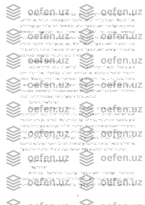 Android   Servicelar   orqa   fondagi   yani   fon   rejimidagi   jarayonlarni   ishga
tushirish   va   ma`lum   operatsiyalarni   bajarish   uchun   mo’ljallangan.   Xattoki   ilova
ko’rinmayotgan bo’lsa ham. Servicelar uchun foydalanuvchi interfeysi zarur emas.
Servicelar   belgilangan   vaqt   intervalida,   masalan   har   soatda,   serverdagi
malumotlarni tekshirishi, ulardan backup ko’chirishi, malumot yuborishi va hokazo
amallari   bajarish   imkoniyatiga   ega.   Misol   uchun,   foydalanuvchi   musiqani   orqa
fonda   eshitib,  boshqa   ilovalarda  ishlashi  yoki  foydalanuvchi  activityni  bloklashiga
qaramasdan serverdan malumot qabul qilishi mumkin. 
Broadcast Receiverlar 
Radioeshittirish   qabul   qiluvchilari   –   bu   komponent   ilovalar   o’rtasida   yoki
tizim   bilan   ilova   o’rtasidagi   aloqani   taminlash   va   xabarlar   almashish   imkonini
beradi.   Masalan,   biror   ilova   internetdan   fayl   ko’chirib   olsa,   u   bu   haqda   boshqa
ilovani   ogohlantirishi   mumkin.   Aynan   manashu   narsa   broadcast   deb   ataladi.
Broadcast   Receiverlar   BroadcastReceiver   deb   nomlanuvchi   subklassni   implement
qiladi. Har bir broadcast Intent obyekti sifatida uzatiladi. 
Content Providerlar 
Content   taminlovchisi   boshqa   ilovalarga   so’rov   yuborib   ularning
malumotlarini   qabul   qilishi   mumkin.   Bu   kabi   so’rovlarni   Content   Resolver   klassi
metodlari   amalga   oshiradi.   Ma`lumotlar   fayl   tizimida,   malumotlar   bazasida   yoki
boshqa biror joyda saqlangan bo’lishi mumkin. Content provider klassini implement
qiladi   va   o’tkazmalarni   yani   malumotlar   almashishni   bajarish   uchun   boshqa
ilovalarning   API   lari   ishga   tushirilgan   bo’lishi   kerak   bo’ladi.   Masalan,   mobil
raqamlar saqlangan bazani Content provider yordamida boshqa ilovalar ko’rishi va
foydalanishi mumkin. Yoki shunga o’xshash SMS xabarlarni ko’rishi mumkin.
Qo’shimcha komponentlar 
Fragmentlar 
Androidda   fragmentlar   butunlay   foydalanuvchi   interfeysi   hisoblanadi.
Odatda,   faqat   ekranning   malum   bir   bo’laklarini   yoki   butunlay   yuzasini   egallashi
mumkin.   Fragmentlar   activitylar   ichida   foydalaniladi.   Shuningdek,   ular   turli   xil
9 