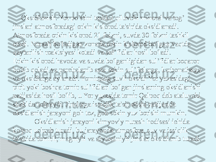 Oksidlanish. Yer po’stini tashkil qiluvchi mineral va tog’ 
jinslari atmosferadagi erkin kislorod ta'sirida oksidlanadi. 
Atmosferada erkin kislorod 21 foizni, suvda 30 foizni tashkil 
etadi. Nurash bo'ladigan zonada erkin kislorod bo'lgan vaqtda 
qaytarilish reaktsiyasi ketadi va sul’fidlar hosil bo'ladi.
Erkin kislorod havoda va suvda bo'lganligidan sul’fid lar beqaror 
bo'lib qoladi va parchalanib asta-sekin sul’fatlarga, karbonatlarga 
va oksidlarga aylanadi. Temirning suvli oksidi Yer yuzasidagi 
pirit yoki boshqa temir sul’fidlari bo'lgan jinslarning oksidlanishi 
natijasida hosil bo'lib, u Yer yuzasida temir Qalpoq deb ataluvchi 
shaklda uchraydi. Jinslarga issiqlik ta'sir etishi natijasida 
oksidlanish jarayoni goh tez, goh sekin yuz berishi mumkin.
Oksidlanish jarayoni kimyoviy nurash hodisasi ichida 
ko'poq uchrab turadi, bu jarayonda atmosfera, suv va issiqlik 
ta'sirida temirli, magniyli va alyuminiyli jinslar oksidlanib turadi.      