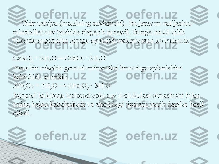 Gidrotatsiya (metalning suvlanishi). Bu jarayon natijasida 
minerallar suv ta'sirida o'zgarib nuraydi. Bunga misol qilib 
tabiatda angidridni gipsga aylanish reaktsiyasini ko'rsatamiz.
CaSO
4  + 2H
2 O = CaSO
4  · 2H
2 O
Yana bir misolda gematit mineralini limonitga aylanishini 
keltishish mumkin.
2Fe
2 O
3  + 3H
2 O → 2Fe
2 O
3  · 3H
2 O
Mineral tarkibiga kislorod yoki suv molekulasi o'rnashishi bilan 
uning hajmi kattalashadi va atrofidagi jinslarii itarib darzlar hosil 
qiladi.     