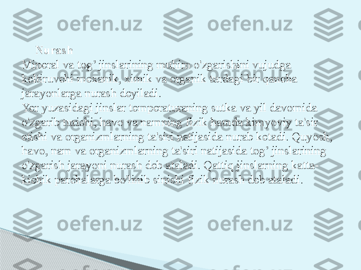 Nurash
Mineral va tog’ jinslarining muhim o'zgarishini vujudga 
keltiruvchi mexanik, ximik va organik turdagi bir qancha 
jarayonlarga nurash deyiladi.
Yer yuzasidagi jinslar temperaturaning sutka va yil davomida 
o'zgarib turishi, havo va namning fizik hamda kimyoviy ta'sir 
etishi va organizmlarning ta'siri natijasida nurab ketadi. Quyosh, 
havo, nam va organizmlarning ta'siri natijasida tog’ jinslarining 
o'zgarish jarayoni nurash deb ataladi. Qattiq jinslarning katta-
kichik parchalarga bo'linib sinishi fizik nurash deb ataladi.     