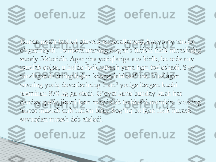 Bunda jinsni tashkil etuvchi minerallarning kimyoviy tarkibi 
o'zgarmaydi. Temperaturaning o'zgarib turishi fizik nurashning 
asosiy faktoridir. Agar jins yoriqlariga suv kirib, bu erda suv 
muzlab qolsa, u holda fizik nurash yana ham tezlashadi. Suv 
muzlaganda uning hajmi kengayishi ma'lum. Muzlagan 
suvning yoriq devorlarining 1 sm 2
 yeriga itargan kuchi 
taxminan 870 kg ga etadi. G’oyat katta bunday kuch har 
qanday qattiq jinsni ham maydalab tashlashi mumkin. Suvning 
takror muzlab erib turishi bilan bog’liq bo'lgan fizik nurash 
sovuqdan nurash deb ataladi.       