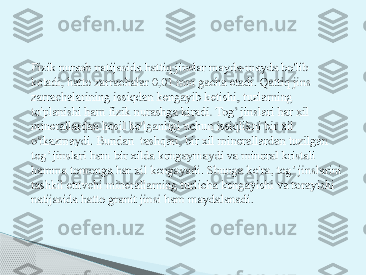 Fizik nurash natijasida hattiq jinslar mayda-mayda bo'lib 
ketadi, hatto zarrachalar 0,01 mm gacha etadi. Qattiq jins 
zarrachalarining issiqdan kengayib ketishi, tuzlarning 
to'planishi ham fizik nurashga kiradi. Tog’ jinslari har xil 
minerallardan hosil bo'lganligi uchun issiqlikni bir xil 
o'tkazmaydi. Bundan  tashqari, bir xil minerallardan tuzilgan 
tog’ jinslari ham bir xilda kengaymaydi va mineral kristali 
hamma tomonga har xil kengayadi. Shunga ko'ra, tog’ jinslarini 
tashkil etuvchi minerallarning turlicha kengayishi va torayishi 
natijasida hatto granit jinsi ham maydalanadi.       